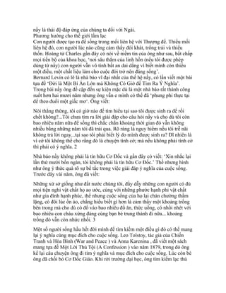 nầy là thái độ đáp ứng của chúng ta đối với Ngài.
Phương hướng cho thế giới lầm lạc
Con người được tạo ra để sống trong mối liên hệ với Thượng đế. Thiếu mối
liên hệ đó, con người lúc nào cũng cảm thấy đói khát, trống trải và thiếu
thốn. Hoàng tử Charles gần đây có nói về niềm tin của ông như sau, bất chấp
mọi tiến bộ của khoa học, ‘nơi sâu thẳm của linh hồn (nếu tôi được phép
dùng từ nầy) con người vẫn vô tình bất an dai dẳng vì biết mình còn thiếu
một điều, một chất liệu làm cho cuộc đời trở nên đáng sống’.
Bernard Levin có lẽ là nhà báo vĩ đại nhất của thế hệ nầy, có lần viết một bài
tựa đề ‘Đời là Một Bí Ẩn Lớn mà Không Có Giờ để Tìm Ra Ý Nghĩa’.
Trong bài nầy ông đề cập đến sự kiện mặc dù là một nhà báo rất thành công
suốt hơn hai mươi năm nhưng ông vẫn e mình có thể đã ‘phung phí thực tại
để theo đuổi một giấc mơ‘. Ông viết:
Nói thẳng thừng, tôi có giờ nào để tìm hiểu tại sao tôi được sinh ra để rồi
chết không?...Tôi chưa tìm ra lời giải đáp cho câu hỏi nầy và cho dù tôi còn
bao nhiêu năm nữa để sống thì chắc chắn khoảng thời gian đó vẫn không
nhiều bằng những năm tôi đã trải qua. Rõ ràng là nguy hiểm nếu tôi trễ nãi
không trả lời ngay...tại sao tôi phải biết lý do mình được sinh ra? Dĩ nhiên là
vì cớ tôi không thể cho rằng đó là chuyện tình cờ; mà nếu không phải tình cờ
thì phải có ý nghĩa. 2
Nhà báo nầy không phải là tín hữu Cơ Đốc và gần đây có viết: ‘Xin nhắc lại
lần thứ mười bốn ngàn, tôi không phải là tín hữu Cơ Đốc.’ Thế nhưng hình
như ông ý thức quá rõ sự bế tắc trong việc giải đáp ý nghĩa của cuộc sống.
Trước đây vài năm, ông đã viết:
Những xứ sở giống như đất nước chúng tôi, đầy dẫy những con người có đủ
mọi tiện nghi vật chất họ ao ước, cùng với những phước hạnh phi vật chất
như gia đình hạnh phúc, thế nhưng cuộc sống của họ lại chán chường thầm
lặng, có đôi lúc ồn ào, chẳng hiểu biết gì hơn là cảm thấy một khoảng trống
bên trong mà cho dù có đổ vào bao nhiêu đồ ăn, thức uống, có nhồi nhét với
bao nhiêu con cháu xứng đáng cùng bạn bè trung thành đi nữa... khoảng
trống đó vẫn còn nhức nhối. 3
Một số người sống hầu hết đời mình để tìm kiếm một điều gì đó có thể mang
lại ý nghĩa cùng mục đích cho cuộc sống. Leo Tolstoy, tác giả của Chiến
Tranh và Hòa Bình (War and Peace ) và Anna Karenina , đã viết một sách
mang tựa đề Một Lời Thú Tội (A Confession ) vào năm 1879, trong đó ông
kể lại câu chuyện ông đi tìm ý nghĩa và mục đích cho cuộc sống. Lúc còn bé
ông đã chối bỏ Cơ Đốc Giáo. Khi rời trường đại học, ông tìm kiếm lạc thú
 