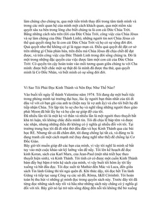 làm chứng cho chúng ta, qua một tiến trình thay đổi trong tâm tánh mình và
trong các mối quan hệ của mình một cách khách quan, qua một niềm xác
quyết sâu xa bên trong lòng cho biết chúng ta là con cái Đức Chúa Trời.
Bằng những cách nêu trên (lời của Đức Chúa Trời, công việc của Chúa Jêsus
và sự làm chứng của Đức Thánh Linh), những người tin nơi Chúa Jêsus có
thể quả quyết rằng họ là con cái Đức Chúa Trời và họ có sự sống đời đời.
Quả quyết như thế không có gì là ngạo mạn cả. Điều quả quyết đó đặt cơ sở
trên những gì Chúa phán hứa, trên điều mà Chúa Jêsus đã chịu chết để đạt
được, và trên công việc của Đức Thánh Linh trong đời sống chúng ta. Đó là
một trong những đặc quyền của việc được làm một con cái của Đức Chúa
Trời: Có quyền tin cậy hoàn toàn vào mối tương quan giữa chúng ta với Cha
mình: được biết chắc một sự thật đó là mình đã được tha thứ, quả quyết
mình là Cơ Đốc Nhân, và biết mình có sự sống đời đời.
Vì Sao Tôi Phải Đọc Kinh Thánh và Nên Đọc Như Thế Nào?
Vào buổi tối ngày lễ thánh Valentine năm 1974. Tôi đang dự một buổi tiệc
trong phòng mình tại trường đại học, lúc ấy người bạn thân nhất của tôi đi
đâu về với cô bạn gái của anh ta (hiện nay là vợ anh ấy) và cho tôi biết họ đã
tiếp nhận Chúa. Tôi lập tức lo sợ cho họ và nghĩ rằng những người theo giáo
phái Moon đã bắt lấy họ và họ cần sự giúp đỡ của tôi.
Đã nhiều lần tôi là một kẻ vô thần và nhiều lần là một người theo thuyết bất
khả tri luận, tôi không chắc điều mình tin. Tôi đã chịu lễ báp têm và được
xác nhận, nhưng những điều đó không có ý nghĩa gì nhiều đối với tôi. Tại
trường trung học tôi đã đi nhà thờ đều đặn và học Kinh Thánh qua các bài
học RE. Nhưng tất cả đã chấm dứt, tôi đang chống lại tất cả, và đúng ra là
đang tranh cãi một cách mạnh mẽ (hay đang nghĩ như thế) để chống lại Cơ
Đốc Giáo.
Bây giờ tôi muốn giúp đỡ các bạn của mình, vì vậy tôi nghĩ là mình sẽ bắt
tay vào một cuộc khảo sát kỹ lưỡng vấn đề nầy. Tôi lên kế hoạch để đọc
kinh Koran, sách của Karl Marx, của Jean-Paul (một nhà triết học theo
thuyết hiện sinh), và Kinh Thánh. Tôi tình cờ có được một cuốn Kinh Thánh
bám đầy bụi bặm ở trên kệ sách của mình, vì vậy buổi tối hôm ấy tôi lấy
xuống và bắt đầu đọc. Tôi đọc suốt từ Mathiơ đến Mác và Luca, đến giữa
sách Tin lành Giăng thì tôi ngủ quên đi. Khi thức dậy, tôi đọc hết Tin lành
Giăng và tiếp tục sang Công vụ các sứ đồ, Rôma, I&II Côrinhtô. Tôi hoàn
toàn bị thu hút vì những gì mình đọc trong quyển sách này. Trước đây tôi đã
từng đọc những sách nầy rồi và hầu như những sách này chẳng có ý nghĩa gì
đối với tôi. Bây giờ nó lại trở nên sống động đến nỗi tôi không thể bỏ xuống
 