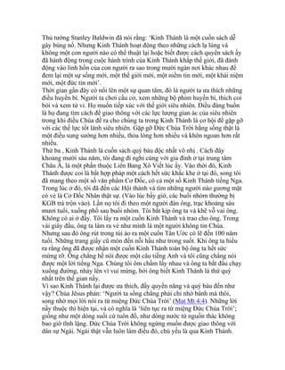 Thủ tướng Stanley Baldwin đã nói rằng: ‘Kinh Thánh là một cuốn sách dễ
gây bùng nổ. Nhưng Kinh Thánh hoạt động theo những cách lạ lùng và
không một con người nào có thể thuật lại hoặc biết được cách quyển sách ấy
đã hành động trong cuộc hành trình của Kinh Thánh khắp thế giới, đã đánh
động vào linh hồn của con người ra sao trong mười ngàn nơi khác nhau để
đem lại một sự sống mới, một thế giới mới, một niềm tin mới, một khái niệm
mới, một đức tin mới’.
Thời gian gần đây có nổi lên một sự quan tâm, đó là người ta ưa thích những
điều huyền bí. Người ta chơi cầu cơ, xem những bộ phim huyền bí, thích coi
bói và xem tử vi. Họ muốn tiếp xúc với thế giới siêu nhiên. Điều đáng buồn
là họ đang tìm cách để giao thông với các lực lượng gian ác của siêu nhiên
trong khi điều Chúa đề ra cho chúng ta trong Kinh Thánh là cơ hội để gặp gỡ
với các thế lực tốt lành siêu nhiên. Gặp gỡ Đức Chúa Trời hằng sống thật là
một điều sung sướng hơn nhiều, thỏa lòng hơn nhiều và khôn ngoan hơn rất
nhiều.
Thứ ba , Kinh Thánh là cuốn sách quý báu độc nhất vô nhị . Cách đây
khoảng mười sáu năm, tôi đang đi nghỉ cùng với gia đình ở tại trung tâm
Châu Á, là một phần thuộc Liên Bang Xô Viết lúc ấy. Vào thời đó, Kinh
Thánh được coi là bất hợp pháp một cách hết sức khắc khe ở tại đó, song tôi
đã mang theo một số văn phẩm Cơ Đốc, có cả một số Kinh Thánh tiếng Nga.
Trong lúc ở đó, tôi đã đến các Hội thánh và tìm những người nào gương mặt
có vẻ là Cơ Đốc Nhân thật sự. (Vào lúc bấy giờ, các buổi nhóm thường bị
KGB trà trộn vào). Lần nọ tôi đi theo một người đàn ông, trạc khoảng sáu
mươi tuổi, xuống phố sau buổi nhóm. Tôi bắt kịp ông ta và khẽ vỗ vai ông.
Không có ai ở đấy. Tôi lấy ra một cuốn Kinh Thánh và trao cho ông. Trong
vài giây đầu, ông ta làm ra vẻ như mình là một người không tin Chúa.
Nhưng sau đó ông rút trong túi áo ra một cuốn Tân Ước có lẽ đến 100 năm
tuổi. Những trang giấy cũ mòn đến nỗi hầu như trong suốt. Khi ông ta hiểu
ra rằng ông đã được nhận một cuốn Kinh Thánh toàn bộ ông ta hết sức
mừng rỡ. Ông chẳng hề nói được một câu tiếng Anh và tôi cũng chẳng nói
được một lời tiếng Nga. Chúng tôi ôm chầm lấy nhau và ông ta bắt đầu chạy
xuống đường, nhảy lên vì vui mừng, bởi ông biết Kinh Thánh là thứ quý
nhất trên thế gian nầy.
Vì sao Kinh Thánh lại được ưa thích, đầy quyền năng và quý báu đến như
vậy? Chúa Jêsus phán: ‘Người ta sống chẳng phải chỉ nhờ bánh mà thôi,
song nhờ mọi lời nói ra từ miệng Đức Chúa Trời’ (Mat Mt 4:4). Những lời
nầy thuộc thì hiện tại, và có nghĩa là ‘liên tục ra từ miệng Đức Chúa Trời’;
giống như một dòng suối cứ tuôn đổ, như dòng nước từ nguồn thác không
bao giờ tĩnh lặng. Đức Chúa Trời không ngừng muốn được giao thông với
dân sự Ngài. Ngài thật vẫn luôn làm điều đó, chủ yếu là qua Kinh Thánh.
 