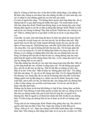 phải lẽ. Chúng ta biết ban cho và tha thứ là điều chính đáng. Còn những vấn
đề khác nữa, chúng ta còn được ban cho những chỉ dẫn về cách nuôi dạy con
cái và chăm lo cho những người bà con lớn tuổi của mình.
Có một số người bảo rằng: ‘Tôi không thích quyển sách luật pháp nầy, tất cả
những luật lệ và quy định trong đó (khắc khe quá). Tôi muốn được tự do.
Nếu bạn sống theo Kinh Thánh bạn không được tự do hưởng thụ cuộc sống’.
Nhưng điều người ta nói đó có thật sự đúng đắn không? Kinh Thánh có tướt
mất tự do của chúng ta không? Hay thật sự Kinh Thánh ban cho chúng ta tự
do? Thật ra, những luật lệ và qui định có thể tạo ra tự do và gia tăng niềm
vui.
Cách đây vài năm, một trận bóng đá được tổ chức bao gồm hai mươi hai bé
trai, trong đó có một trong các con trai của tôi, lúc đó được tám tuổi. Một
người bạn của tôi đã mời Andy (người đã huấn luyện cho các cậu bé suốt
năm) sẽ làm trọng tài. Thật không may, mãi đến 2g30 chiều hôm đó, anh ta
vẫn chưa đến. Các cậu bé không thể đợi lâu hơn nữa. Tôi bị buộc phải thế
vào vị trí của trọng tài. Có một số những khó khăn với công việc nầy: tôi
không có còi, không có những điểm làm dấu cho các đường biên của sân
bóng; tôi không biết tên bất cứ đứa bé nào cả; chúng không mặc hai màu
phân biệt để người ta biết chúng thuộc bên nào, và tôi, cũng như một số các
cậu bé, không biết rõ các luật lệ.
Trận đấu chẳng bao lâu đã rơi vào một tình trạng hoàn toàn hỗn độn. Một số
la lớn rằng banh đã vào, số khác la rằng chưa vào. Tôi thì không quả quyết
lắm, nên tôi cứ để mọi sự tiếp tục. Thế rồi bắt đầu có những cú chơi xấu.
Một số la lớn ‘Chơi xấu!’ Một số khác lại ‘không phải chơi xấu!’ Tôi chẳng
biết bên nào đúng. Vì vậy tôi cứ để chúng chơi tiếp. Và rồi chúng bắt đầu bị
tổn thương. Lúc Andy đến, đã có cậu bé bị thương nằm trên đất và hết thảy
những người còn lại đều đang la ó, nhắm vào tôi là chính! Song khi Andy
xuất hiện, anh ta thổi còi lên, ổn định hai đội, cho chúng biết các đường biên
ở đâu và đưa chúng vào sự kiểm soát hoàn toàn. Và rồi các cậu bé đã có
được trận đấu đích thực.
Những cậu bé được tự do hơn khi không có luật lệ hay chúng thực sự thiếu
mất tự do? Nếu không có một thẩm quyền có hiệu lực nào cả, chúng sẽ tự do
làm mọi sự chúng muốn, hậu quả là mọi thứ rối tung lên và người ta bị
thương tổn. Hẳn là người ta sẽ thích hơn nhiều khi biết rõ đâu là các đường
biên. Và bên trong các đường biên ấy họ sẽ được tự do để vui hưởng cuộc
chơi.
Trong một số các trường hợp, Kinh Thánh cũng giống như vậy. Đó chính là
quyển sách luật của Đức Chúa Trời. Ngài cho chúng ta biết điều gì là
‘đúng’, điều gì là ‘sai’, Ngài cho chúng ta biết điều mình được làm và không
được làm. Nếu chúng ta chơi đúng theo luật, sẽ có sự tự do và niềm vui. Nếu
 