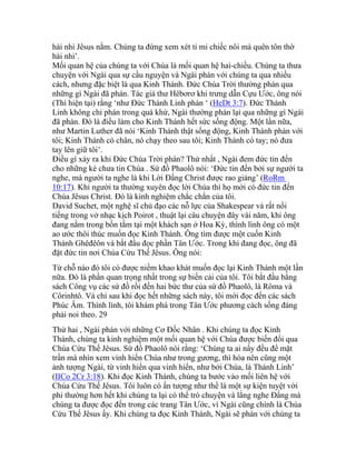 hài nhi Jêsus nằm. Chúng ta đừng xem xét tỉ mỉ chiếc nôi mà quên tôn thờ
hài nhi’.
Mối quan hệ của chúng ta với Chúa là mối quan hệ hai-chiều. Chúng ta thưa
chuyện với Ngài qua sự cầu nguyện và Ngài phán với chúng ta qua nhiều
cách, nhưng đặc biệt là qua Kinh Thánh. Đức Chúa Trời thường phán qua
những gì Ngài đã phán. Tác giả thư Hêbơrơ khi trưng dẫn Cựu Ước, ông nói
(Thì hiện tại) rằng ‘như Đức Thánh Linh phán ‘ (HeDt 3:7). Đức Thánh
Linh không chỉ phán trong quá khứ, Ngài thường phán lại qua những gì Ngài
đã phán. Đó là điều làm cho Kinh Thánh hết sức sống động. Một lần nữa,
như Martin Luther đã nói ‘Kinh Thánh thật sống động, Kinh Thánh phán với
tôi; Kinh Thánh có chân, nó chạy theo sau tôi; Kinh Thánh có tay; nó đưa
tay lên giữ tôi’.
Điều gì xảy ra khi Đức Chúa Trời phán? Thứ nhất , Ngài đem đức tin đến
cho những kẻ chưa tin Chúa . Sứ đồ Phaolô nói: ‘Đức tin đến bởi sự người ta
nghe, mà người ta nghe là khi Lời Đấng Christ được rao giảng’ (RoRm
10:17). Khi người ta thường xuyên đọc lời Chúa thì họ mới có đức tin đến
Chúa Jêsus Christ. Đó là kinh nghiệm chắc chắn của tôi.
David Suchet, một nghệ sĩ chủ đạo các nỗ lực của Shakespear và rất nổi
tiếng trong vở nhạc kịch Poirot , thuật lại câu chuyện đây vài năm, khi ông
đang nằm trong bồn tắm tại một khách sạn ở Hoa Kỳ, thình lình ông có một
ao ước thôi thúc muốn đọc Kinh Thánh. Ông tìm được một cuốn Kinh
Thánh Ghêđêôn và bắt đầu đọc phần Tân Ước. Trong khi đang đọc, ông đã
đặt đức tin nơi Chúa Cứu Thế Jêsus. Ông nói:
Từ chỗ nào đó tôi có được niềm khao khát muốn đọc lại Kinh Thánh một lần
nữa. Đó là phần quan trọng nhất trong sự biến cải của tôi. Tôi bắt đầu bằng
sách Công vụ các sứ đồ rồi đến hai bức thư của sứ đồ Phaolô, là Rôma và
Côrinhtô. Và chỉ sau khi đọc hết những sách này, tôi mới đọc đến các sách
Phúc Âm. Thình lình, tôi khám phá trong Tân Ước phương cách sống đáng
phải noi theo. 29
Thứ hai , Ngài phán với những Cơ Đốc Nhân . Khi chúng ta đọc Kinh
Thánh, chúng ta kinh nghiệm một mối quan hệ với Chúa được biến đổi qua
Chúa Cứu Thế Jêsus. Sứ đồ Phaolô nói rằng: ‘Chúng ta ai nấy đều để mặt
trần mà nhìn xem vinh hiển Chúa như trong gương, thì hóa nên cũng một
ảnh tượng Ngài, từ vinh hiển qua vinh hiển, như bởi Chúa, là Thánh Linh’
(IICo 2Cr 3:18). Khi đọc Kinh Thánh, chúng ta bước vào mối liên hệ với
Chúa Cứu Thế Jêsus. Tôi luôn có ấn tượng như thể là một sự kiện tuyệt vời
phi thường hơn hết khi chúng ta lại có thể trò chuyện và lắng nghe Đấng mà
chúng ta được đọc đến trong các trang Tân Ước, vì Ngài cũng chính là Chúa
Cứu Thế Jêsus ấy. Khi chúng ta đọc Kinh Thánh, Ngài sẽ phán với chúng ta
 