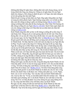 (không phải bằng lời nghe được, không phải một cách chung chung, mà là
trong chính tấm lòng của chúng ta). Chúng ta sẽ nghe được lời của Ngài
dành cho chúng ta. Khi chúng ta dành thì giờ ở với Ngài, tâm tánh chúng ta
sẽ trở nên giống như tâm tánh Ngài.
Dành thì giờ ở trong sự hiện diện của Ngài, lắng nghe tiếng phán của Ngài
sẽ mang lại nhiều phước hạnh. Ngài thường mang niềm vui và bình an đến,
dầu cuộc đời chúng ta đang ở giữa cơn khủng hoảng (Thi Tv 23:5). Khi
chúng ta không biết chắc phải đi theo hướng nào, Đức Chúa Trời thường chỉ
dẫn chúng ta bằng lời của Ngài (Thi Tv 119:105). Sách Châm ngôn thậm chí
còn cho chúng ta biết rằng Lời Chúa đem lại sự chữa lành cho thân thể
chúng ta (ChCn 4:22).
Kinh Thánh cũng đem đến sự bảo vệ để chúng ta chống đỡ sự tấn công về
mặt thuộc linh. Chúng ta chỉ có một gương mẫu kể chi tiết việc Chúa Jêsus
đương đầu với sự cám dỗ. Chúa Jêsus đã đối diện với cuộc tấn công dữ dội
của ma quỷ ngay vào lúc Ngài bắt đầu chức vụ (Mat Mt 4:1-11). Chúa Jêsus
đã giải quyết mỗi một cám dỗ bằng cách sử dụng một câu Kinh Thánh trích
từ Thánh Kinh. Tôi thấy thật thú vị khi mỗi một câu đáp trả của Ngài đều lấy
từ Phục Truyền Luật Lệ Ký đoạn 6-8. Dường như hợp lý để suy luận rằng
Ngài đã và đang họ Cơ Đốc Nhân trước đó bảy năm và hành động ban đầu
của ba mẹ tôi là thù ghét hoàn toàn. Nhưng dần dần, qua năm tháng, ba mẹ
tôi bắt đầu nhìn thấy sự thay đổi trong tôi. Mẹ tôi đã trở thành một Cơ Đốc
Nhân có kết ước với Chúa một thời gian lâu trước khi bà mất. Cha tôi là một
người rất ít nói. Thoạt đầu, ông rất nghi ngại biết tôi tham gia vào niềm tin
Cơ Đốc, nhưng từ từ ông bắt đầu có thiện cảm hơn. Sự qua đời của ông thật
hoàn toàn đột ngột. Điều khó khăn nhất đối với tôi trong cái chết của ông là
tôi không biết chắc ông đã tin Chúa hay chưa.
Đúng mười ngày sau khi cha tôi mất, trong khi đang đọc Kinh Thánh, tôi xin
Chúa hãy phán với tôi về cha tôi trong ngày đó bởi vì tôi vẫn còn băn khoăn
về ông. Tôi tình cờ đang đọc sách Rôma và tôi đọc đến câu ‘Vì hễ ai kêu cầu
danh Chúa thì sẽ được cứu’ (RoRm 10:13). Tôi hiểu Chúa đang phán cùng
tôi trong chính giờ đó và câu Kinh Thánh ấy là dành cho cha tôi. bởi vì ông
đã kêu cầu danh Chúa và đã được cứu. Chừng năm phút sau, vợ tôi, Pippa,
bước vào và nói với tôi rằng: ‘Em vừa đọc một câu Kinh Thánh dành cho
cha. Câu ấy như vầy ‘Vả lại, ai cầu khẩn danh Chúa thì sẽ được cứu’. Thật là
một điều quá lạ thường, bởi vì câu Kinh Thánh ấy chỉ xuất hiện có hai lần
trong Tân Ước và Chúa đã phán với cả hai chúng tôi qua cùng những lời lẽ
ấy vào cùng một thời điểm ở hai chỗ khác nhau của Kinh Thánh.
Ba ngày sau đó, chúng tôi đến dự một buổi học Kinh Thánh tại nhà một
người bạn và bài học hôm ấy nằm trong RoRm 10:13, cũng khúc Kinh
Thánh đó. Vậy là ba lần trong suốt ba ngày đó Chúa đã phán với tôi về cha
 