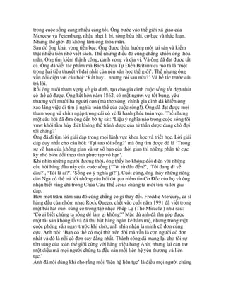 trong cuộc sống càng nhiều càng tốt. Ông bước vào thế giới xã giao của
Moscow và Petersburg, nhậu nhẹt li bì, sống bừa bãi, cờ bạc và thác loạn.
Nhưng thế giới đó không làm ông thỏa mãn.
Sau đó ông khát vọng tiền bạc. Ông được thừa hưởng một tài sản và kiếm
thật nhiều tiền nhờ viết sách. Thế nhưng điều đó cũng chẳng khiến ông thỏa
mãn. Ông tìm kiếm thành công, danh vọng và địa vị. Và ông đã đạt được tất
cả. Ông đã viết tác phẩm mà Bách Khoa Tự Điển Britannica mô tả là ‘một
trong hai tiểu thuyết vĩ đại nhất của nền văn học thế giới’. Thế nhưng ông
vẫn đối diện với câu hỏi: ‘Rất hay... nhưng rồi sau nữa?’ Và bế tắc trước câu
trả lời.
Rồi ông nuôi tham vọng về gia đình, tạo cho gia đình cuộc sống tốt đẹp nhất
có thể có được. Ông kết hôn năm 1862, có một người vợ tốt bụng, yêu
thương với mười ba người con (mà theo ông, chính gia đình đã khiến ông
xao lãng việc đi tìm ý nghĩa toàn thể của cuộc sống!). Ông đã đạt được mọi
tham vọng và chìm ngập trong cái có vẻ là hạnh phúc toàn vẹn. Thế nhưng
một câu hỏi đã đưa ông đến bờ tự sát: ‘Liệu ý nghĩa nào trong cuộc sống tôi
vượt khỏi tầm hủy diệt không thể tránh được của tử thần được đang chờ đợi
tôi chăng?’
Ông đã đi tìm lời giải đáp trong mọi lãnh vực khoa học và triết học. Lời giải
đáp duy nhất cho câu hỏi: ‘Tại sao tôi sống?’ mà ông tìm được đó là ‘Trong
sự vô hạn của không gian và sự vô hạn của thời gian thì những phân tử cực
kỳ nhỏ biến đổi theo tính phức tạp vô hạn’.
Khi nhìn những người đương thời, ông thấy họ không đối diện với những
câu hỏi hàng đầu nầy của cuộc sống (‘Tôi từ đâu đến?’, ‘Tôi đang đi về
đâu?’, ‘Tôi là ai?’, ‘Sống có ý nghĩa gì?’). Cuối cùng, ông thấy những nông
dân Nga có thể trả lời những câu hỏi đó qua niềm tin Cơ Đốc của họ và ông
nhận biết rằng chỉ trong Chúa Cứu Thế Jêsus chúng ta mới tìm ra lời giải
đáp.
Hơn một trăm năm sau đó cũng chẳng có gì thay đổi. Freddie Mercury, ca sĩ
hàng đầu của nhóm nhạc Rock Queen, chết vào cuối năm 1991 đã viết trong
một bài hát cuối cùng có trong tập nhạc Phép Lạ (The Miracle ) như sau:
‘Có ai biết chúng ta sống để làm gì không?’ Mặc dù anh đã thu góp được
một tài sản khổng lồ và đã thu hút hàng ngàn kẻ hâm mộ, nhưng trong một
cuộc phỏng vấn ngay trước khi chết, anh nhìn nhận là mình cô đơn cùng
cực. Anh nói: ‘Bạn có thể có mọi thứ trên đời mà vẫn là con người cô đơn
nhất và đó là nỗi cô đơn cay đắng nhất. Thành công đã mang lại cho tôi sự
tôn sùng của toàn thế giới cùng với hàng triệu bảng Anh, nhưng lại cản trở
một điều mà mọi người chúng ta đều cần mối liên hệ yêu thương và liên
tục.’
Anh đã nói đúng khi cho rằng mối ‘liên hệ liên tục’ là điều mọi người chúng
 