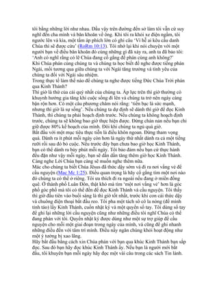 tôi bằng những lời như nhau. Dầu vậy trên đường đến sở làm tôi vẫn cứ suy
nghĩ đến cha mình và băn khoăn về ông. Khi tôi ra khỏi xe điện ngầm, tôi
ngước lên và kìa, một tấm áp phích lớn có ghi câu ‘Vì hễ ai kêu cầu danh
Chúa thì sẽ được cứu’ (RoRm 10:13). Tôi nhớ lại khi nói chuyện với một
người bạn về điều băn khoăn đó cùng những gì đã xảy ra, anh ta đã bảo tôi:
‘Anh có nghĩ rằng có lẽ Chúa đang cố gắng để phán cùng anh không?’
Khi Chúa phán cùng chúng ta và chúng ta học biết để nghe được tiếng phán
Ngài, mối tương qua giữa chúng ta với Ngài tăng trưởng và tình yêu của
chúng ta đối với Ngài sâu nhiệm.
Trong thực tế làm thế nào để chúng ta nghe được tiếng Đức Chúa Trời phán
qua Kinh Thánh?
Thì giờ là thứ của cải quý nhất của chúng ta. Áp lực trên thì giờ thường có
khuynh hướng gia tăng khi cuộc sống đi lên và chúng ta trở nên ngày càng
bận rộn hơn. Có một câu phương châm nói rằng: ‘tiền bạc là sức mạnh,
nhưng thì giờ là sự sống’. Nếu chúng ta dự định sẽ dành thì giờ để đọc Kinh
Thánh, thì chúng ta phải hoạch định trước. Nếu chúng ta không hoạch định
trước, chúng ta sẽ không bao giờ thực hiện được. Đừng chán nản nếu bạn chỉ
giữ được 80% kế hoạch của mình. Đôi khi chúng ta ngủ quá giờ.
Bắt đầu với một mục tiêu thực tiễn là điều khôn ngoan. Đừng tham vọng
quá. Dành ra ít phút mỗi ngày còn hơn là ngày thứ nhất dành ra cả một tiếng
rưỡi rồi sau đó bỏ cuộc. Nếu trước đây bạn chưa bao giờ học Kinh Thánh,
bạn có thể dành ra bảy phút mỗi ngày. Tôi bảo đảm nếu bạn cứ thực hành
đều đặn như vậy mỗi ngày, bạn sẽ dần dần tăng thêm giờ học Kinh Thánh.
Càng nghe Lời Chúa bạn càng sẽ muốn nghe thêm nữa.
Mác cho chúng ta biết Chúa Jêsus đã thức dậy sớm và đi ra nơi vắng vẻ để
cầu nguyện (Mac Mc 1:25). Điều quan trọng là hãy cố gắng tìm một nơi nào
đó chúng ta có thể ở riêng. Tôi ưa thích đi ra ngoài nếu đang ở miền đồng
quê. Ở thành phố Luân Đôn, thật khó mà tìm ‘một nơi vắng vẻ’ hơn là góc
phố góc phố mà tôi có thể đến để đọc Kinh Thánh và cầu nguyện. Tôi thấy
thì giờ đầu tiên vào buổi sáng là thì giờ tốt nhất, trước khi con cái thức dậy
và chuông điện thoại bắt đầu reo. Tôi pha một tách sô cô la nóng (để mình
tỉnh táo) lấy Kinh Thánh, cuốn nhật ký và một quyển sổ tay. Tôi dùng sổ tay
để ghi lại những lời cầu nguyện cũng như những điều tôi nghĩ Chúa có thể
đang phán với tôi. Quyển nhật ký được dùng như một sự trợ giúp để cầu
nguyện cho mỗi một giai đoạn trong ngày của mình, và cũng để ghi nhanh
những điều đến với tâm trí mình. Điều nầy ngăn chúng khỏi hoạt động như
một ý tưởng bị xao lãng.
Hãy bắt đầu bằng cách xin Chúa phán với bạn qua khúc Kinh Thánh bạn sắp
đọc. Sau đó bạn hãy đọc khúc Kinh Thánh ấy. Nếu bạn là người mới bắt
đầu, tôi khuyên bạn mỗi ngày hãy đọc một vài câu trong các sách Tin lành.
 