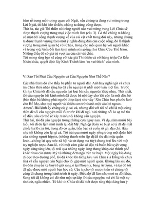 bám rễ trong mối tương quan với Ngài, nếu chúng ta đang vui mừng trong
Lời Ngài, thì khi bão tố đến, chúng ta đứng vững được.
Thứ ba, tác giả Thi thiên nói rằng người nào vui mừng trong Lời Chúa sẽ
được thạnh vượng trong mọi việc mình làm (câu 3). Có thể chúng ta không
có một đời sống thạnh vượng về của cải vật chất trong đời này, nhưng chúng
ta được thạnh vượng theo một ý nghĩa đúng đắn của cuộc sống, đó là thịnh
vượng trong mối quan hệ với Chúa, trong các mối quan hệ với người khác
và trong việc biến đổi tâm tánh mình nên giống như Chúa Cứu Thế Jêsus.
Những điều đó có giá trị vượt xa của cải vật chất.
Tôi mong rằng bạn sẽ cùng với tác giả Thi thiên và với hàng triệu Cơ Đốc
Nhân khác, quyết định lấy Kinh Thánh làm ‘sự vui thích’ của mình.
Vì Sao Tôi Phải Cầu Nguyện và Cầu Nguyện Như Thế Nào?
Các nhà thăm dò cho thấy ba phần tư người dân Anh hay nghi ngờ và chưa
tin Chúa thừa nhận rằng họ đã cầu nguyện ít nhất một tuần một lần. Trước
khi tin Chúa tôi đã cầu nguyện hai loại bài cầu nguyện khác nhau. Thứ nhất,
tôi cầu nguyện bài kinh mình đã được bà nội dạy cho khi còn là một đứa bé
(bản thân bà không phải người theo đạo) như vầy ‘Xin Chúa ban phước lành
cho Bố Mẹ, cho mọi người và khiến con trở thành một cậu bé ngoan.
Amen’. Bài kinh ấy chẳng có gì sai cả, nhưng đối với tôi nó chỉ là một công
thức để tôi cầu nguyện mỗi tối trước khi đi ngủ, với những nỗi lo sợ mê tín
về điều xấu có thể sẽ xảy ra nếu tôi không cầu nguyện.
Thứ hai, tôi đã cầu nguyện trong những cơn nguy nan. Ví dụ, năm mười bảy
tuổi, tôi đi du lịch một mình tại đất Mỹ. Nghiệp đoàn xe buýt sơ ý đã để mất
chiếc ba lô của tôi, trong đó có quần, tiền bạc và cuốn sổ ghi địa chỉ. Hầu
như tôi không còn lại gì cả. Tôi trải qua mười ngày sống trong một đoàn hội
của những người hippie, (những thanh niên lập dị để tóc dài mặc quần
Jean...chống lại quy ước xã hội và sử dụng ma túy) chung trại lều với một
tay nghiện rượu. Sau đó, với một cảm giác cô độc và buồn bã tuyệt vọng
ngày càng tăng lên, tôi trải qua những ngày lang thang khắp các thành phố
khác nhau của nước Mỹ và những đêm ngủ trên xe buýt. Một ngày kia đang
đi dọc theo đường phố, tôi đã khóc lớn tiếng kêu với Chúa (là Đấng tôi chưa
tin) và cầu nguyện xin Ngài cho tôi gặp một người quen. Không lâu sau đó,
tôi đón chuyến xe buýt 6 giờ sáng ở tại Phoenix, bang Arizona, và tại đó tôi
đã gặp được một người bạn học cũ. Cậu ta cho tôi mượn tiền và chúng tôi
cùng đi chung trong hành trình ít ngày. Điều đó đã làm cho mọi sự đổi khác.
Song tôi đã không coi đó như một sự đáp lời cầu nguyện; mà chỉ là một sự
tình cờ, ngẫu nhiên. Từ khi tin Chúa tôi đã biết được rằng thật đáng lưu ý
 