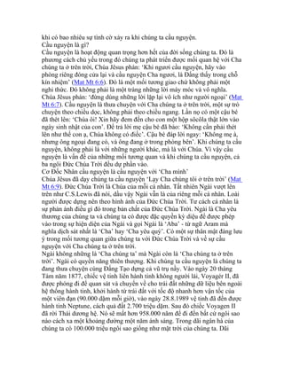 khi có bao nhiêu sự tình cờ xảy ra khi chúng ta cầu nguyện.
Cầu nguyện là gì?
Cầu nguyện là hoạt động quan trọng hơn hết của đời sống chúng ta. Đó là
phương cách chủ yếu trong đó chúng ta phát triển được mối quan hệ với Cha
chúng ta ở trên trời, Chúa Jêsus phán: ‘Khi ngươi cầu nguyện, hãy vào
phòng riêng đóng cửa lại và cầu nguyện Cha ngươi, là Đấng thấy trong chỗ
kín nhiệm’ (Mat Mt 6:6). Đó là một mối tương giao chứ không phải một
nghi thức. Đó không phải là một tràng những lời máy móc và vô nghĩa.
Chúa Jêsus phán: ‘đừng dùng những lời lặp lại vô ích như người ngoại’ (Mat
Mt 6:7). Cầu nguyện là thưa chuyện với Cha chúng ta ở trên trời, một sự trò
chuyện theo chiều dọc, không phải theo chiều ngang. Lần nọ có một cậu bé
đã thét lên: ‘Chúa ôi! Xin hãy đem đến cho con một hộp sôcôla thật lớn vào
ngày sinh nhật của con’. Để trả lời mẹ cậu bé đã bảo: ‘Không cần phải thét
lên như thế con ạ, Chúa không có điếc’. Cậu bé đáp lời ngay: ‘Không mẹ à,
nhưng ông ngoại đang có, và ông đang ở trong phòng bên’. Khi chúng ta cầu
nguyện, không phải là với những người khác, mà là với Chúa. Vì vậy cầu
nguyện là vấn đề của những mối tương quan và khi chúng ta cầu nguyện, cả
ba ngôi Đức Chúa Trời đều dự phần vào.
Cơ Đốc Nhân cầu nguyện là cầu nguyện với ‘Cha mình’
Chúa Jêsus đã dạy chúng ta cầu nguyện ‘Lạy Cha chúng tôi ở trên trời’ (Mat
Mt 6:9). Đức Chúa Trời là Chúa của mỗi cá nhân. Tất nhiên Ngài vượt lên
trên như C.S.Lewis đã nói, dầu vậy Ngài vẫn là của riêng mỗi cá nhân. Loài
người được dựng nên theo hình ảnh của Đức Chúa Trời. Tư cách cá nhân là
sự phản ánh điều gì đó trong bản chất của Đức Chúa Trời. Ngài là Cha yêu
thương của chúng ta và chúng ta có được đặc quyền kỳ diệu để được phép
vào trong sự hiện diện của Ngài và gọi Ngài là ‘Aba’ - từ ngữ Aram mà
nghĩa dịch sát nhất là ‘Cha’ hay ‘Cha yêu quý’. Có một sự thân mật đáng lưu
ý trong mối tương quan giữa chúng ta với Đức Chúa Trời và về sự cầu
nguyện với Cha chúng ta ở trên trời.
Ngài không những là ‘Cha chúng ta’ mà Ngài còn là ‘Cha chúng ta ở trên
trời’. Ngài có quyền năng thiên thượng. Khi chúng ta cầu nguyện là chúng ta
đang thưa chuyện cùng Đấng Tạo dựng cả vũ trụ nầy. Vào ngày 20 tháng
Tám năm 1877, chiếc vệ tinh liên hành tinh không người lái, Voyagér II, đã
được phóng đi để quan sát và chuyển về cho trái đất những dữ liệu bên ngoài
hệ thống hành tinh, khởi hành từ trái đất với tốc độ nhanh hơn vận tốc của
một viên đạn (90.000 dặm mỗi giờ), vào ngày 28.8.1989 vệ tinh đã đến được
hành tinh Neptune, cách quả đất 2.700 triệu dặm. Sau đó chiếc Voyagen II
đã rời Thái dương hệ. Nó sẽ mất hơn 958.000 năm để đi đến bất cứ ngôi sao
nào cách xa một khoảng đường một năm ánh sáng. Trong dãi ngân hà của
chúng ta có 100.000 triệu ngôi sao giống như mặt trời của chúng ta. Dãi
 
