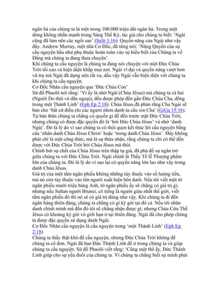 ngân hà của chúng ta là một trong 100.000 triệu dãi ngân hà. Trong một
dòng không nhấn mạnh trong Sáng Thế Ký, tác giả cho chúng ta biết: ‘Ngài
cũng đã làm nên các ngôi sao’ (SaSt 1:16). Quyền năng của Ngài như vậy
đấy. Andrew Murray, một nhà Cơ Đốc, đã từng nói: ‘Năng Quyền của sự
cầu nguyện hầu như phụ thuộc hoàn toàn vào sự hiểu biết của Chúng ta về
Đấng mà chúng ta đang thưa chuyện’.
Khi chúng ta cầu nguyện là chúng ta đang nói chuyện với một Đức Chúa
Trời tối cao và hiện diện khắp mọi nơi. Ngài vĩ đại và quyền năng vượt hơn
vũ trụ mà Ngài đã dựng nên rất xa, dầu vậy Ngài vẫn hiện diện với chúng ta
khi chúng ta cầu nguyện.
Cơ Đốc Nhân cầu nguyện qua ‘Đức Chúa Con’
Sứ đồ Phaolô nói rằng: ‘Vì ấy là nhờ Ngài (Chúa Jêsus) mà chúng ta cả hai
(Người Do thái và dân ngoại), đều được phép đến gần Đức Chúa Cha, đồng
trong một Thánh Linh’ (Eph Ep 2:18). Chúa Jêsus đã phán rằng Cha Ngài sẽ
ban cho ‘bất cứ điều chi các ngươi nhơn danh ta cầu xin Cha’ (GiGa 15:16).
Tự bản thân chúng ta chẳng có quyền gì để đến trước mặt Đức Chúa Trời,
nhưng chúng có được đặc quyền đó là ‘bởi Đức Chúa Jêsus’ và nhờ ‘danh
Ngài’. Đó là lý do vì sao chúng ta có thói quen kết thúc lời cầu nguyện bằng
câu ‘nhân danh Chúa Jêsus Christ’ hoặc ‘trong danh Chúa Jêsus’. Đây không
phải chỉ là một công thức; mà là sự thừa nhận, rằng chúng ta chỉ có thể đến
được với Đức Chúa Trời bởi Chúa Jêsus mà thôi.
Chính bởi sự chết của Chúa Jêsus trên thập tự giá, đã phá đổ sự ngăn trở
giữa chúng ta với Đức Chúa Trời. Ngài chính là Thầy Tế lễ Thượng phẩm
lớn của chúng ta. Đó là lý do vì sao lại có quyền năng lớn lao như vậy trong
danh Chúa Jêsus.
Giá trị của một tấm ngân phiếu không những tùy thuộc vào số lượng tiền,
mà nó còn tùy thuộc vào tên người xuất hiện bên dưới. Nếu tôi viết một tờ
ngân phiếu mười triệu bảng Anh, tờ ngân phiếu ấy sẽ chẳng có giá trị gì;
nhưng nếu Sultan người Brunei, có tiếng là người giàu nhất thế giới, viết
tấm ngân phiếu đó thì nó sẽ có giá trị đúng như vậy. Khi chúng ta đi đến
ngân hàng thiên đàng, chúng ta chẳng có gì ký gởi tại đó cả. Nếu tôi nhân
danh chính mình mà đến đó tôi sẽ chẳng nhận được gì; nhưng Chúa Cứu Thế
Jêsus có khoảng ký gửi vô giới hạn ở tại thiên đàng. Ngài đã cho phép chúng
ta được đặc quyền sử dụng danh Ngài.
Cơ Đốc Nhân cầu nguyện là cầu nguyện trong ‘một Thánh Linh’ (Eph Ep
2:18)
Chúng ta thấy thật khó để cầu nguyện, nhưng Đức Chúa Trời không để
chúng ta cô đơn. Ngài đã ban Đức Thánh Linh để ở trong chúng ta và giúp
chúng ta cầu nguyện. Sứ đồ Phaolô viết rằng: ‘Cũng một thể ấy, Đức Thánh
Linh giúp cho sự yếu đuối của chúng ta. Vì chúng ta chẳng biết sự mình phải
 