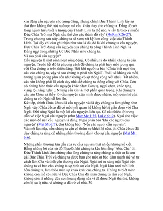 xin đặng cầu nguyện cho xứng đáng, nhưng chính Đức Thánh Linh lấy sự
thở than không thể nói ra được mà cầu khẩn thay cho chúng ta. Đấng dò xét
lòng người hiểu biết ý tưởng của Thánh Linh là thể nào, vì ấy là theo ý muốn
Đức Chúa Trời mà Ngài cầu thế cho các thánh đồ vậy’ (RoRm 8:26-27).
Trong chương sau nầy, chúng ta sẽ xem xét kỹ hơn công việc của Thánh
Linh. Tại đây chỉ cần ghi nhận như sau là đủ, đó là khi chúng ta cầu nguyện,
Đức Chúa Trời đang cầu nguyện qua chúng ta bằng Thánh Linh Ngài là
Đấng ngự trong những Cơ Đốc Nhân như chúng ta.
Vì sao phải cầu nguyện?
Cầu nguyện là một sinh hoạt sống động. Có nhiều lý do khiến chúng ta cầu
nguyện. Trước hết đó là phương cách để chúng ta phát huy mối tương qua
với Cha chúng ta trên thiên đàng. Đôi khi người ta bảo ‘Chúa biết mọi nhu
cầu của chúng ta, vậy vì sao chúng ta phải xin Ngài?’ Phải, sẽ không có mối
tương quan phong phú nếu như không có sự thông công với nhau. Tất nhiên,
cầu xin không phải là cách duy nhất để chúng ta thông công với Chúa. Còn
có những hình thức cầu nguyện khác như: Cảm tạ, ngợi khen, chúc tụng,
xưng tội, lắng nghe... Nhưng cầu xin là một phần quan trọng. Khi chúng ta
cầu xin Chúa và thấy lời cầu nguyện của mình được nhậm, mối quan hệ của
chúng ta với Ngài sẽ lớn lên.
Kế tiếp, chính Chúa Jêsus đã cầu nguyện và đã dạy chúng ta làm giống như
Ngài vậy. Chúa Jêsus đã có một mối quan hệ không hề bị gián đoạn với Cha
Ngài. Đời sống Ngài là một lời cầu nguyện liên tục. Có rất nhiều lời trưng
dẫn về việc Ngài cầu nguyện (như Mac Mc 1:35, LuLc 6:12). Ngài cho việc
các môn đồ nên cầu nguyện là đúng. Ngài phán bảo ‘khi các ngươi cầu
nguyện’ (Mat Mt 6:7), chứ không bảo: ‘Nếu các ngươi cầu nguyện’.
Và một lần nữa, nếu chúng ta cần có thêm sự khích lệ nữa, thì Chúa Jêsus đã
dạy chúng ta rằng có những phần thưởng dành cho sự cầu nguyện (Mat Mt
6:6).
Những phần thưởng kín dấu của sự cầu nguyện thật nhiều không kể xiết.
Bằng những lời của sứ đồ Phaolô, khi chúng ta kêu lên rằng ‘Aba, Cha’ thì
Đức Thánh Linh làm chứng cho lòng chúng ta rằng chúng ta thật sự là con
cái Đức Chúa Trời và chúng ta được ban cho một sự bảo đảm mạnh mẽ về tư
cách làm Cha và tình yêu thương của Ngài. Ngài soi sự sáng mặt Ngài trên
chúng ta và ban cho chúng ta sự bình an của Ngài. Ngài làm tươi mới linh
hồn chúng ta, làm thỏa mãn sự khao khát của chúng ta. Chúng ta biết mình
không còn mồ côi nữa vì Đức Chúa Cha đã nhận chúng ta làm con Ngài,
không còn là những đứa con hoang đàng nữa vì đã được Ngài tha thứ, không
còn bị xa lạ nữa, vì chúng ta đã trở về nhà. 30
 