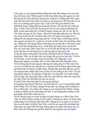 Cuối cùng, sự cầu nguyện không những làm thay đổi chúng ta mà còn làm
thay đổi hoàn cảnh. Nhiều người có thể công nhận rằng cầu nguyện có một
kết quả ích lợi trên chính họ, nhưng một số người có những phản đối mang
tính triết học trước khái niệm cho rằng sự cầu nguyện có thể thay đổi các sự
kiện và cả những người ngoài cuộc. Luật sĩ Do thái giáo Daniel Cohn.
Seherbok thuộc trường Đại học Kentucky lần nọ viết một bài báo tranh cãi
rằng, vì Đức Chúa Trời biết rõ tương lai rồi cho nên tương lai đã được ấn
định. Trước quan điểm đó, Clifford Longley, thông tín viên về Các Sự Vụ
Tôn Giáo của tạp chí The Times , đã trả lời cách đúng đắn như sau ‘Nếu lúc
nào cũng là hiện tại đối với Đức Chúa Trời, thì Ngài có thể nghe tất cả
những lời cầu nguyện trong cùng một lúc. Vì thế Ngài có thể dùng một lời
cầu nguyện của tuần tới, và gắn nó với một sự kiện trước đó một tháng. Như
vậy, những lời cầu nguyện được trình dâng sau sự kiện đó có thể được Chúa
nghe trước khi chúng được nói ra và đã được ghi nhận trước sự kiện đó’.
Hay nói cách khác, Đức Chúa Trời có cả cõi đời đời để đáp lời cầu nguyện
trong tích tắc của một người lái xe sắp sửa gặp tai nạn nguy cấp.
Trong rất nhiều trường hợp Chúa Jêsus đã khuyến khích chúng ta cầu xin.
Ngài phán ‘Hãy xin sẽ được hãy tìm sẽ gặp, hãy gõ cửa sẽ mở cho. Vì hễ ai
xin thì được, ai tìm thì gặp; ai gõ cửa thì được mở’ (Mat Mt 7:7-8).
Bằng kinh nghiệm của mình, mỗi Cơ Đốc Nhân đều biết rằng Đức Chúa
Trời là Đấng đáp lời cầu nguyện. Không thể chứng thực Cơ Đốc Giáo trên
cơ sở của sự đáp lời cầu nguyện bởi vì chúng luôn bị những người hoài nghi
giải thích như là những sự ngẫu nhiên. Nhưng hiệu quả tăng dần lên của lời
cầu nguyện được nhậm giúp củng cố đức tin của chúng ta nơi Chúa. Tôi giữ
một quyển nhận ký cầu nguyện và thật thú vị lạ lùng đối với tôi khi chứng
kiến từ ngày nầy sang ngày khác, tuần nầy sang tuần kia, năm nầy sang năm
nọ, Đức Chúa Trời đã nhậm lời cầu xin của tôi.
Có phải Chúa luôn luôn đáp lời cầu nguyện không?
Trong phân đoạn Kinh Thánh tôi vừa trích dẫn từ 7:7-8 và trong nhiều phần
Kinh Thánh Tân Ước khác, những lời hứa như vậy dường như là những lời
hứa vô điều kiện. Tuy nhiên, khi chúng ta xem toàn bộ Kinh Thánh, chúng
ta thấy có những lý do chính đáng cho biết vì sao không phải chúng ta luôn
luôn nhậm được điều mình cầu xin.
Tội lỗi không xưng ra là một sự ngăn trở giữa chúng ta và Đức Chúa Trời:
‘Nầy tay Đức Giêhôva chẳng trở nên ngắn và không cứu được, tai Ngài cũng
chẳng nặng nề mà không nghe được đâu. Nhưng ấy là sự gian ác các ngươi
làm xa cách mình với Đức Chúa Trời và tội lỗi các ngươi đã che khuất mặt
Ngài khỏi các ngươi đến nỗi Ngài không nghe các ngươi nữa (EsIs 59:1-2).
Đức Chúa Trời không bao giờ hứa nhậm lời cầu nguyện của một người
 