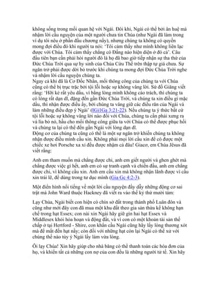 không sống trong mối quan hệ với Ngài. Đôi khi, Ngài có thể bởi ân huệ mà
nhậm lời cầu nguyện của một người chưa tin Chúa (như Ngài đã làm trong
ví dụ tôi nêu ở phần đầu chương nầy), nhưng chúng ta không có quyền
mong đợi điều đó khi người ta nói: ‘Tôi cảm thấy như mình không liên lạc
được với Chúa. Tôi cảm thấy chẳng có Đấng nào hiện diện ở đó cả’. Câu
đầu tiên bạn cần phải hỏi người đó là họ đã bao giờ tiếp nhận sự tha thứ của
Đức Chúa Trời qua sự hy sinh của Chúa Cứu Thế trên thập tự giá chưa. Sự
ngăn trở phải được dời bỏ trước khi chúng ta mong đợi Đức Chúa Trời nghe
và nhậm lời cầu nguyện chúng ta.
Ngay cả khi đã là Cơ Đốc Nhân, mối thông công của chúng ta với Chúa
cũng có thể bị trục trặc bởi tội lỗi hoặc sự không vâng lời. Sứ đồ Giăng viết
rằng: ‘Hỡi kẻ rất yêu dấu, ví bằng lòng mình không cáo trách, thì chúng ta
có lòng rất dạn dĩ, đặng đến gần Đức Chúa Trời, và chúng ta xin điều gì mặc
dầu, thì nhận được điều ấy, bởi chúng ta vâng giữ các điều răn của Ngài và
làm những điều đẹp ý Ngài’ (IGi1Ga 3:21-22). Nếu chúng ta ý thức bất cứ
tội lỗi hoặc sự không vâng lời nào đối với Chúa, chúng ta cần phải xưng ra
và lìa bỏ nó, hầu cho mối thông công giữa ta với Chúa có thể được phục hồi
và chúng ta lại có thể đến gần Ngài với lòng dạn dĩ.
Động cơ của chúng ta cũng có thể là một sự ngăn trở khiến chúng ta không
nhận được điều mình cầu xin. Không phải mọi lời cầu xin để có được một
chiếc xe hơi Porsche xa xỉ đều được nhậm cả đâu! Giacơ, em Chúa Jêsus đã
viết rằng:
Anh em tham muốn mà chẳng được chi, anh em giết người và ghen ghét mà
chẳng được việc gì hết, anh em có sự tranh cạnh và chiến đấu, anh em chẳng
được chi, vì không cầu xin. Anh em cầu xin mà không nhận lãnh được vì cầu
xin trái lẽ, để dùng trong tư dục mình (Gia Gc 4:2-3).
Một điển hình nổi tiếng về một lời cầu nguyện đầy dẫy những động cơ sai
trật mà John Ward thuộc Hackney đã viết ra vào thế kỷ thứ mười tám:
Lạy Chúa, Ngài biết con hiện có chín sở đất trong thành phố Luân đôn và
cũng như mới đây con đã mua một khu đất theo gia sản thừa kế không hạn
chế trong hạt Essex; con nài xin Ngài hãy giữ gìn hai hạt Essex và
Middlesex khỏi hỏa hoạn và động đất, và vì con có một khoản tài sản thế
chấp ở tại Hertford - Shire, con khẩn cầu Ngài cũng hãy lấy lòng thương xót
mà để mắt đến hạt nầy; còn đối với những hạt còn lại Ngài có thể xử với
chúng thế nào tùy ý Ngài lấy làm vừa lòng.
Ôi lạy Chúa! Xin hãy giúp cho nhà băng có thể thanh toán các hóa đơn của
họ, và khiến tất cả những con nợ của con đều là những người tử tế. Xin hãy
 