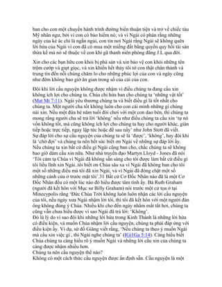 ban cho con một chuyến hành trình đường biển thuận tiện và trở về chiếc tàu
Mỹ nhân ngư, bởi vì con có bảo hiểm nó; và vì Ngài có phán rằng những
ngày của kẻ ác chỉ là ngắn ngủi, con tin nơi Ngài rằng Ngài sẽ không quên
lời hứa của Ngài vì con đã có mua một miếng đất bằng quyền quy hồi tài sản
thừa kế mà nó sẽ thuộc về con khi gã thanh niên phóng đãng J.L qua đời.
Xin cho các bạn hữu con khỏi bị phá sản và xin bảo vệ con khỏi những tên
trộm cướp và giựt giọc, và xin khiến hết thảy tôi tớ con thật chân thành và
trung tín đến nỗi chúng chăm lo cho những phúc lợi của con và ngày cũng
như đêm không bao giờ ăn gian trong số của cải của con.
Đôi khi lời cầu nguyện không được nhậm vì điều chúng ta đang cầu xin
không ích lợi cho chúng ta. Chúa chỉ hứa ban cho chúng ta ‘những vật tốt’
(Mat Mt 7:11). Ngài yêu thương chúng ta và biết điều gì là tốt nhất cho
chúng ta. Một người cha tốt không luôn cho con cái mình những gì chúng
nài xin. Nếu một đứa bé năm tuổi đòi chơi với một con dao bén, thì chúng ta
mong rằng người cha sẽ trả lời ‘không’ nếu như điều chúng ta cầu xin ‘tự nó
vốn không tốt, mà cũng không ích lợi cho chúng ta hay cho người khác, gián
tiếp hoặc trực tiếp, ngay lập tức hoặc để sau nầy’ như John Stott đã viết.
Sự đáp lời cho sự cầu nguyện của chúng ta sẽ là ‘được’, ‘không’, hay đôi khi
là ‘chờ đợi’ và chúng ta nên hết sức biết ơn Ngài về những sự đáp lời ấy.
Nếu chúng ta xin bất cứ điều gì Ngài cũng ban cho, chắc chúng ta sẽ không
bao giờ dám cầu xin nữa. Như nhà truyền đạo Martyn Lloyd - Jones đã nói
‘Tôi cảm tạ Chúa vì Ngài đã không sẵn sàng cho tôi được làm bất cứ điều gì
tôi liều lĩnh xin Ngài..tôi biết ơn Chúa sâu xa vì Ngài đã không ban cho tôi
một số những điều mà tôi đã xin Ngài, và vì Ngài đã đóng chặt một số
những cánh cửa ở trước mặt tôi’.31 Bất cứ Cơ Đốc Nhân nào đã là một Cơ
Đốc Nhân đều có một lúc nào đó hiểu được tâm tình ấy. Bà Ruth Graham
(người đã kết hôn với Mục sư Billy Graham) nói trước một cử tọa ở tại
Minecypolis rằng ‘Đức Chúa Trời không luôn luôn nhận các lời cầu nguyện
của tôi, nếu ngày xưa Ngài nhậm lời tôi, thì tôi đã kết hôn với một người đàn
ông không đúng ý Chúa. Nhiều khi cho đến ngày nhắm mắt tắt hơi, chúng ta
cũng vẫn chưa hiểu được vì sao Ngài đã trả lời: ‘Không’.
Đó là lý do vì sao đôi khi những lời hứa trong Kinh Thánh là những lời hứa
có điều kiện, và muốn Chúa nhậm lời cầu nguyện, chúng ta phải đáp ứng với
điều kiện ấy. Ví dụ, sứ đồ Giăng viết rằng, ‘Nếu chúng ta theo ý muốn Ngài
mà cầu xin việc gì , thì Ngài nghe chúng ta’ (IGi1Ga 5:14). Càng hiểu biết
Chúa chúng ta càng hiểu rõ ý muốn Ngài và những lời cầu xin của chúng ta
càng được nhậm nhiều hơn.
Chúng ta nên cầu nguyện thế nào?
Không có một cách thức cầu nguyện được ấn định sẵn. Cầu nguyện là một
 