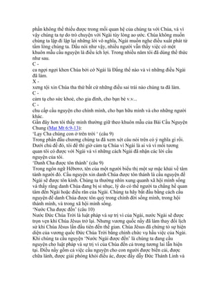 phần không thể thiếu được trong mối quan hệ của chúng ta với Chúa, và vì
vậy chúng ta tự do trò chuyện với Ngài tùy lòng ao ước. Chúa không muốn
chúng ta lập đi lập lại những lời vô nghĩa, Ngài muốn nghe điều xuất phát từ
tấm lòng chúng ta. Dầu nói như vậy, nhiều người vẫn thấy việc có một
khuôn mẫu cầu nguyện là điều ích lợi. Trong nhiều năm tôi đã dùng thể thức
như sau.
C -
ca ngợi ngợi khen Chúa bởi cớ Ngài là Đấng thế nào và vì những điều Ngài
đã làm.
X -
xưng tội xin Chúa tha thứ bất cứ những điều sai trái nào chúng ta đã làm.
C -
cảm tạ cho sức khoẻ, cho gia đình, cho bạn bè v.v...
C -
chu cấp cầu nguyện cho chính mình, cho bạn hữu mình và cho những người
khác.
Gần đây hơn tôi thấy mình thường giữ theo khuôn mẫu của Bài Cầu Nguyện
Chung (Mat Mt 6:9-13):
‘Lạy Cha chúng con ở trên trời ‘ (câu 9)
Trong phần đầu chương chúng ta đã xem xét câu nói trên có ý nghĩa gì rồi.
Dưới chủ đề đó, tôi để thì giờ cảm tạ Chúa vì Ngài là ai và vì mối tương
quan tôi có được với Ngài và vì những cách Ngài đã nhận các lời cầu
nguyện của tôi.
‘Danh Cha được tôn thánh’ (câu 9)
Trong ngôn ngữ Hêbơrơ, tên của một người biểu thị một sự mặc khải về tâm
tánh người đó. Cầu nguyện xin danh Chúa được tôn thánh là cầu nguyện để
Ngài sẽ được tôn kính. Chúng ta thường nhìn xung quanh xã hội mình sống
và thấy rằng danh Chúa đang bị sỉ nhục, lý do có thể người ta chẳng hề quan
tâm đến Ngài hoặc điều răn của Ngài. Chúng ta hãy bắt đầu bằng cách cầu
nguyện để danh Chúa được tôn quý trong chính đời sống mình, trong hội
thánh mình, và trong xã hội mình sống.
‘Nước Cha được đến’ (câu 10)
Nước Đức Chúa Trời là luật pháp và sự trị vì của Ngài, nước Ngài sẽ được
trọn vẹn khi Chúa Jêsus trở lại. Nhưng vương quốc nầy đã làm thay đổi lịch
sử khi Chúa Jêsus lần đầu tiên đến thế gian. Chúa Jêsus đã chứng tỏ sự hiện
diện của vương quốc Đức Chúa Trời bằng chính chức vụ hầu việc của Ngài.
Khi chúng ta cầu nguyện ‘Nước Ngài được đến’ là chúng ta đang cầu
nguyện cho luật pháp và sự trị vì của Chúa đến cả trong tương lai lẫn hiện
tại. Điều nầy gồm cả việc cầu nguyện cho con người được biến cải, được
chữa lành, được giải phóng khỏi điều ác, được đầy dẫy Đức Thánh Linh và
 