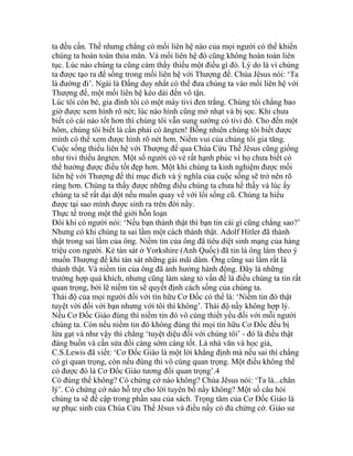 ta đều cần. Thế nhưng chẳng có mối liên hệ nào của mọi người có thể khiến
chúng ta hoàn toàn thỏa mãn. Và mối liên hệ đó cũng không hoàn toàn liên
tục. Lúc nào chúng ta cũng cảm thấy thiếu một điều gì đó. Lý do là vì chúng
ta được tạo ra để sống trong mối liên hệ với Thượng đế. Chúa Jêsus nói: ‘Ta
là đường đi’. Ngài là Đấng duy nhất có thể đưa chúng ta vào mối liên hệ với
Thượng đế, một mối liên hệ kéo dài đến vô tận.
Lúc tôi còn bé, gia đình tôi có một máy tivi đen trắng. Chúng tôi chẳng bao
giờ được xem hình rõ nét; lúc nào hình cũng mờ nhạt và bị sọc. Khi chưa
biết có cái nào tốt hơn thì chúng tôi vẫn sung sướng có tivi đó. Cho đến một
hôm, chúng tôi biết là cần phải có ăngten! Bỗng nhiên chúng tôi biết được
mình có thể xem được hình rõ nét hơn. Niềm vui của chúng tôi gia tăng.
Cuộc sống thiếu liên hệ với Thượng đế qua Chúa Cứu Thế Jêsus cũng giống
như tivi thiếu ăngten. Một số người có vẻ rất hạnh phúc vì họ chưa biết có
thể hưởng được điều tốt đẹp hơn. Một khi chúng ta kinh nghiệm được mối
liên hệ với Thượng đế thì mục đích và ý nghĩa của cuộc sống sẽ trở nên rõ
ràng hơn. Chúng ta thấy được những điều chúng ta chưa hề thấy và lúc ấy
chúng ta sẽ rất dại dột nếu muốn quay về với lối sống cũ. Chúng ta hiểu
được tại sao mình được sinh ra trên đời nầy.
Thực tế trong một thế giới hỗn loạn
Đôi khi có người nói: ‘Nếu bạn thành thật thì bạn tin cái gì cũng chẳng sao?’
Nhưng có khi chúng ta sai lầm một cách thành thật. Adolf Hitler đã thành
thật trong sai lầm của ông. Niềm tin của ông đã tiêu diệt sinh mạng của hàng
triệu con người. Kẻ tàn sát ở Yorkshire (Anh Quốc) đã tin là ông làm theo ý
muốn Thượng đế khi tàn sát những gái mãi dâm. Ông cũng sai lầm rất là
thành thật. Và niềm tin của ông đã ảnh hưởng hành động. Đây là những
trường hợp quá khích, nhưng cũng làm sáng tỏ vấn đề là điều chúng ta tin rất
quan trọng, bởi lẽ niềm tin sẽ quyết định cách sống của chúng ta.
Thái độ của mọi người đối với tín hữu Cơ Đốc có thể là: ‘Niềm tin đó thật
tuyệt vời đối với bạn nhưng với tôi thì không’. Thái độ nầy không hợp lý.
Nếu Cơ Đốc Giáo đúng thì niềm tin đó vô cùng thiết yếu đối với mỗi người
chúng ta. Còn nếu niềm tin đó không đúng thì mọi tín hữu Cơ Đốc đều bị
lừa gạt và như vậy thì chẳng ‘tuyệt diệu đối với chúng tôi’ - đó là điều thật
đáng buồn và cần sửa đổi càng sớm càng tốt. Là nhà văn và học giả,
C.S.Lewis đã viết: ‘Cơ Đốc Giáo là một lời khẳng định mà nếu sai thì chẳng
có gì quan trọng, còn nếu đúng thì vô cùng quan trọng. Một điều không thể
có được đó là Cơ Đốc Giáo tương đối quan trọng’.4
Có đúng thế không? Có chứng cớ nào không? Chúa Jêsus nói: ‘Ta là...chân
lý’. Có chứng cớ nào hỗ trợ cho lời tuyên bố nầy không? Một số câu hỏi
chúng ta sẽ đề cập trong phần sau của sách. Trọng tâm của Cơ Đốc Giáo là
sự phục sinh của Chúa Cứu Thế Jêsus và điều nầy có đủ chứng cớ. Giáo sư
 