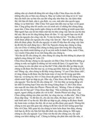 những nhà cải chánh đã đúng khi nói rằng ở đây Chúa Jêsus ám chỉ đến
những nhu cầu cơ bản của chúng ta. Mục sư Luther nói rằng nó tỏ rõ ‘mọi
thứ cần thiết cho sự bảo tồn của đời sống nầy như thức ăn, sức khỏe thân
thể, khí hậu tốt lành, nhà ở, gia đình, vợ, con, một nhà cầm quyền ngay
thẳng và sự bình hòa’. Đức Chúa Trời quan tâm đến mọi sự bạn và tôi quan
tâm. Cũng giống như tôi muốn con cái mình nói về những thứ chúng đang
quan tâm. Chúa cũng muốn nghe chúng ta nói đến những gì mình quan tâm.
Một người bạn của tôi hỏi thăm một tân tín hữu công việc làm ăn của bà như
thế nào. Bà ta trả lời rằng không được tốt lắm. Vì vậy người bạn của tôi đề
nghị cầu nguyện cho công việc đó. Vị tân tín hữu trả lời: ‘Tôi đâu có biết
mình được phép cầu nguyện cho công việc làm ăn’. Bạn tôi giải thích rằng
điều đó được phép. Họ đã cầu nguyện và tuần lễ tiếp theo đó công việc làm
ăn đã tiến bộ cách đáng lưu ý. Bài Cầu Nguyện chung dạy chúng ta rằng,
cầu xin Chúa về những điều chúng ta đang quan tâm trong đời sống hàng
ngày của chính mình không có gì là sai trái miễn là danh Chúa, nước Chúa,
và ý muốn Chúa phải là ưu tiên hàng đầu của chúng ta.
‘Xin tha tội lỗi cho chúng tôi, như chúng tôi cũng tha thứ những kẻ phạm tội
nghịch cùng chúng tôi’ (câu 12)
Chúa Jêsus đã dạy chúng ta cầu nguyện xin Đức Chúa Trời tha thứ những gì
chúng ta mắc nợ (nghĩa là những sai trái mình đã làm). Có người bảo: ‘Tại
sao chúng ta còn cần phải xin sự tha thứ? Chắc chắn khi đến tại thập tự giá
chúng ta đã được tha thứ mọi sự, cả trong quá khứ, hiện tại, lẫn tương lai rồi
mà? Đúng vậy, như chúng ta đã thấy trong chương ‘Vì sao Chúa Jêsus chết’,
rõ ràng chúng ta đã được tha thứ hoàn toàn về mọi tội lỗi trong quá khứ,
hiện tại, và tương lai, bởi vì Chúa Jêsus đã gánh lấy mọi tội lỗi chúng ta trên
chính mình Ngài tại thập tự giá. Dầu vậy, Chúa Jêsus vẫn bảo chúng ta hãy
cầu nguyện ‘Xin tha tội lỗi cho chúng tôi’. Tôi tìm thấy sự tương đồng ích
lợi nhất là trường hợp Chúa nêu lên trong Giăng đoạn 13, khi Chúa Jêsus
sửa soạn để rửa chân cho Phierơ. Phierơ đã nói: ‘Không, Chúa sẽ chẳng rửa
chơn cho tôi bao giờ’ Chúa Jêsus đáp rằng: ‘Nếu ta không rửa chơn cho
ngươi, ngươi chẳng có phần chi với ta hết’. Simôn Phierơ nói rằng: ‘Lạy
Chúa chẳng những rửa chân mà thôi, lại cũng rửa tay và đầu nữa’. Đức Chúa
Jêsus đáp rằng: ‘Ai đã tắm rồi, chỉ cần rửa chân, thì được sạch cả’. Đó là
một hình ảnh về sự tha tội. Khi đến tại thập tự giá, chúng ta đã được thanh
tẩy hoàn toàn và được tha thứ, tất cả mọi sự đều được giải quyết. Nhưng khi
chúng ta trải qua trần gian nầy chúng ta đã làm xấu đi mối tương quan bạn
hữu với Chúa. Mối quan hệ của chúng ta luôn luôn được bảo đảm, nhưng
tình bạn ấy đã bị vấy bẩn bởi bùn đất dính vào chân chúng ta. Mỗi ngày
chúng ta cần cầu nguyện ‘Lạy Chúa xin tha tội cho chúng con, tẩy sạch
chúng con khỏi những ô uế’. Chúng ta không cần phải tắm một lần nữa, vì
 