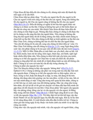 Chúa Jêsus đã làm điều đó cho chúng ta rồi, nhưng một mức độ thanh tẩy
mỗi ngày có lẽ cần thiết.
Chúa Jêsus tiếp tục phán rằng: ‘Vả nếu các ngươi tha lỗi cho người ta thì
Cha các ngươi ở trên trời cũng sẽ tha thứ cho các ngươi. Song nếu không tha
lỗi cho người ta, thì Cha các ngươi cũng sẽ không tha lỗi cho các ngươi’
(Mat Mt 6:14-15). Điều đó không có nghĩa là bởi tha thứ người khác mà
chúng ta có được sự tha thứ. Chúng ta không bao giờ có thể kiếm được sự
tha thứ do công sức của mình. Mà chính Chúa Jêsus đã thực hiện điều đó
cho chúng ta trên thập tự giá. Nhưng dấu hiệu chứng tỏ chúng ta đã được tha
tội là chúng ta sẵn sàng tha thứ cho người khác. Nếu chúng ta không sẵn
lòng tha thứ người khác thì đó là bằng chứng cho thấy chính mình chúng ta
chưa biết sự tha thứ. Nếu như chúng ta đã thật sự kinh nghiệm sự tha thứ của
Đức Chúa Trời, chúng ta không thể nào từ chối tha thứ cho người khác.
‘Xin chớ để chúng tôi bị cám dỗ, song cứu chúng tôi khỏi điều ác’ (câu 13)
Đức Chúa Trời không cám dỗ chúng ta (Gia Gc 1:13), song Ngài đang kiểm
soát việc cho phép chúng ta bị ma quỷ cám dỗ đến mức độ nào (xem Giop G
1:1-2:13). Mỗi Cơ Đốc Nhân đều có một lãnh vực yếu đuối, như sợ hãi, ích
kỷ, tham muốn, ham mê ăn uống, kiêu ngạo, tham dục, nói hành, nghi ngờ
hoặc nhiều điều khác nữa. Nếu chúng ta nhìn biết mặt yếu kém của mình,
chúng ta có thể cầu nguyện xin Chúa bảo vệ mặt yếu đuối đó, tất nhiên
chúng ta cũng phải hết sức mình để có hành động tránh sự cám dỗ không cần
thiết. Chúng ta sẽ xem xét toàn bộ vấn đề nầy trong chương 10.
Chúng ta phải cầu nguyện lúc nào?
Tân Ước khuyên chúng ta hãy cầu nguyện ‘không thôi’ (ITe1Tx 5:17;
Êphêsô 6:18;). Chúng ta không cần phải vào trong một tòa nhà đặc biệt mới
cầu nguyện được. Chúng ta có thể cầu nguyện trên xe điện ngầm, trên xe
buýt, trong xe hơi, hoặc khi đang đi xe đạp, xe máy, khi đang đi bộ trên
đường, khi đang nằm trên giường vào lúc nửa đêm, và bất cứ lúc nào, bất cứ
nơi nào mình đang có mặt. Cũng như trong mối quan hệ hôn nhân, chúng ta
có thể liên tục có một cuộc trao đổi không ngừng. Dầu vậy cũng như trong
hôn nhân, rất ích lợi để có thì giờ trò chuyện với nhau dầu bạn biết mình chỉ
gặp nhau chỉ để chuyện trò mà thôi. Chúa Jêsus phán ‘khi ngươi cầu nguyện
hãy vào phòng riêng, đóng cửa lại và cầu nguyện với cha ngươi, là Đấng
thấy trong chỗ kín nhiệm’ (Mat Mt 6:6). Chính Ngài cũng đã đi ra nơi vắng
vẻ để cầu nguyện (Mac Mc 1:35). Tôi thấy thật ích lợi khi kết hợp việc đọc
Kinh Thánh với sự cầu nguyện ngay lúc bắt đầu một ngày. Khi ấy là lúc tâm
trí tôi năng động nhất. Có một khuôn mẫu đều đặn là điều ích lợi. Chúng ta
chọn giờ nào trong ngày là tùy thuộc vào hoàn cảnh của mình và sự sắp xếp
riêng của mình.
Cũng như việc cầu nguyện một mình, việc cầu nguyện với người khác, cũng
 