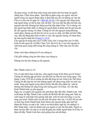 rất quan trọng, có thể thực hiện trong một nhóm nhỏ hai hoặc ba người
chẳng hạn. Chúa Jêsus phán: ‘Quả thật ta phán cùng các ngươi, nếu hai
người trong các ngươi thuận nhau ở dưới đất mà cầu xin không cứ việc thì
Cha ta ở trên trời sẽ nghe ho’ (Mat Mt 18:19). Cầu nguyện lớn tiếng trước
mặt người khác có thể là một việc rất khó. Tôi còn nhớ lần đầu tiên khi cầu
nguyện như thế, khoảng hai tháng sau khi tiếp nhận Chúa. Tôi ở chung với
hai người bạn thân nhất và chúng tôi quyết định sẽ dành một thì giờ nào đó
để cầu nguyện chung với nhau. Chúng tôi chỉ cầu nguyện trong khoảng
mười phút, nhưng sau đó khi tôi cởi áo sơ mi ra, thấy ướt đẫm mồ hôi! Dầu
vậy, điều đó đáng phải kiên trì bởi vì việc cầu nguyện chung với nhau đem
lại một quyền năng lớn (Cong Cv 12:5).
Cầu nguyện là trọng tâm của Cơ Đốc Giáo, bởi vì trọng tâm của Cơ Đốc
Giáo là mối quan hệ với Đức Chúa Trời. Đó là lý do vì sao cầu nguyện là
sinh hoạt quan trọng nhất trong đời sống chúng ta. Như một câu nói như
vầy:
Satan cười nhạo những lời lẽ của chúng ta.
Chế giễu những công lao khó nhọc của chúng ta.
Nhưng run rẩy khi chúng ta cầu nguyện.
Đức Thánh Linh Là Ai?
Tôi có một nhóm bạn ở đại học, năm người trong số đó được gọi là Nicky!
Chúng tôi thường gặp gỡ nhau vào hầu hết các bữa ăn trưa trong ngày. Vào
tháng 2 năm 1974 tất cả chúng tôi đều đặt lòng tin nơi Chúa Cứu Thế Jêsus.
Chúng tôi đều lập tức trở nên những người sốt sắng trong niềm tin mới của
mình. Song một người trong nhóm Nicky bắt đầu tiến chậm lại. Anh ấy
dường như không sốt sắng trong mối tương giao với Chúa, với việc đọc
Kinh Thánh hoặc sự cầu nguyện.
Ngày nọ, có người cầu nguyện cho anh được đầy dẫy Đức Thánh Linh. Anh
ta đã được đổ đầy Thánh Linh và điều đó đã biến đổi đời sống anh. Một nụ
cười rạng rỡ xuất hiện trên gương mặt anh. Anh trở nên nổi tiếng vì sự tỏa
sáng của mình. Nhiều năm sau đó anh vẫn được như vậy. Cứ thế, hễ nơi nào
có buổi học Kinh Thánh hoặc buổi nhóm cầu nguyện hoặc gần một hội
thánh thì Nicky có mặt ở đó. Anh ta ưa thích được ngồi lại với những Cơ
Đốc Nhân khác. Anh trở thành một con người có sức thu hút nhất. Người ta
được lôi kéo đến với anh ta và anh đã giúp cho nhiều người khác tin Chúa và
được đổ đầy Thánh Linh theo cách giống như anh đã được.
 