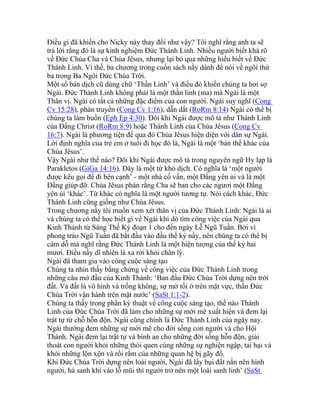 Điều gì đã khiến cho Nicky này thay đổi như vậy? Tôi nghĩ rằng anh ta sẽ
trả lời rằng đó là sự kinh nghiệm Đức Thánh Linh. Nhiều người biết khá rõ
về Đức Chúa Cha và Chúa Jêsus, nhưng lại bỏ qua những hiểu biết về Đức
Thánh Linh. Vì thế, ba chương trong cuốn sách nầy dành để nói về ngôi thứ
ba trong Ba Ngôi Đức Chúa Trời.
Một số bản dịch cũ dùng chữ ‘Thần Linh’ và điều đó khiến chúng ta hơi sợ
Ngài. Đức Thánh Linh không phải là một thần linh (ma) mà Ngài là một
Thân vị. Ngài có tất cả những đặc điểm của con người. Ngài suy nghĩ (Cong
Cv 15:28), phán truyền (Cong Cv 1:16), dẫn dắt (RoRm 8:14) Ngài có thể bị
chúng ta làm buồn (Eph Ep 4:30). Đôi khi Ngài được mô tả như Thánh Linh
của Đấng Christ (RoRm 8:9) hoặc Thánh Linh của Chúa Jêsus (Cong Cv
16:7). Ngài là phương tiện để qua đó Chúa Jêsus hiện diện với dân sự Ngài.
Lời định nghĩa của trẻ em ở tuổi đi học đó là, Ngài là một ‘bản thể khác của
Chúa Jêsus’.
Vậy Ngài như thế nào? Đôi khi Ngài được mô tả trong nguyên ngữ Hy lạp là
Parakletos (GiGa 14:16). Đây là một từ khó dịch. Có nghĩa là ‘một người
được kêu gọi để đi bên cạnh’ - một nhà cố vấn, một Đấng yên ủi và là một
Đấng giúp đỡ. Chúa Jêsus phán rằng Cha sẽ ban cho các ngươi một Đấng
yên ủi ‘khác’. Từ khác có nghĩa là một người tương tự. Nói cách khác, Đức
Thánh Linh cũng giống như Chúa Jêsus.
Trong chương nầy tôi muốn xem xét thân vị của Đức Thánh Linh: Ngài là ai
và chúng ta có thể học biết gì về Ngài khi dò tìm công việc của Ngài qua
Kinh Thánh từ Sáng Thế Ký đoạn 1 cho đến ngày Lễ Ngũ Tuần. Bởi vì
phong trào Ngũ Tuần đã bắt đầu vào đầu thế kỷ nầy, nên chúng ta có thể bị
cám dỗ mà nghĩ rằng Đức Thánh Linh là một hiện tượng của thế kỷ hai
mươi. Điều nầy dĩ nhiên là xa rời khỏi chân lý.
Ngài đã tham gia vào công cuộc sáng tạo
Chúng ta nhìn thấy bằng chứng về công việc của Đức Thánh Linh trong
những câu mở đầu của Kinh Thánh: ‘Ban đầu Đức Chúa Trời dựng nên trời
đất. Vả đất là vô hình và trống không, sự mờ tối ở trên mặt vực, thần Đức
Chúa Trời vận hành trên mặt nước’ (SaSt 1:1-2).
Chúng ta thấy trong phần ký thuật về công cuộc sáng tạo, thế nào Thánh
Linh của Đức Chúa Trời đã làm cho những sự mới mẽ xuất hiện và đem lại
trật tự từ chỗ hỗn độn. Ngài cũng chính là Đức Thánh Linh của ngày nay.
Ngài thường đem những sự mới mẽ cho đời sống con người và cho Hội
Thánh. Ngài đem lại trật tự và bình an cho những đời sống hỗn độn, giải
thoát con người khỏi những thói quen cùng những sự nghiện ngập, tai hại và
khỏi những lộn xộn và rối rắm của những quan hệ bị gãy đổ.
Khi Đức Chúa Trời dựng nên loài người, Ngài đã lấy bụi đất nắn nên hình
người, hà sanh khí vào lỗ mũi thì người trở nên một loài sanh linh’ (SaSt
 