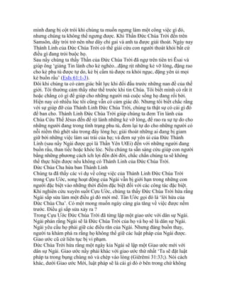 mình đang bị cột trói khi chúng ta muốn ngưng làm một công việc gì đó,
nhưng chúng ta không thể ngưng được. Khi Thần Đức Chúa Trời đến trên
Samsôn, dây trói trở nên như dây chỉ gai và anh ta được giải thoát. Ngày nay
Thánh Linh của Đức Chúa Trời có thể giải cứu con người thoát khỏi bất cứ
điều gì đang trói buộc họ.
Sau nầy chúng ta thấy Thần của Đức Chúa Trời đã ngự trên tiên tri Êsai và
giúp ông ‘giảng Tin lành cho kẻ nghèo...đặng rịt những kẻ vỡ lòng, đặng rao
cho kẻ phu tù được tự do, kẻ bị cầm tù được ra khỏi ngục, đặng yên ủi mọi
kẻ buồn rầu’ (EsIs 61:1-3).
Đôi khi chúng ta có cảm giác bất lực khi đối đầu trước những nan đề của thế
giới. Tôi thường cảm thấy như thế trước khi tin Chúa. Tôi biết mình có rất ít
hoặc chẳng có gì để giúp cho những người mà cuộc sống họ đang rối bời.
Hiện nay có nhiều lúc tôi cũng vẫn có cảm giác đó. Nhưng tôi biết chắc rằng
với sự giúp đỡ của Thánh Linh Đức Chúa Trời, chúng ta thật sự có cái gì đó
để ban cho. Thánh Linh Đức Chúa Trời giúp chúng ta đem Tin lành của
Chúa Cứu Thế Jêsus đến để rịt lành những kẻ vỡ lòng, để rao ra sự tự do cho
những người đang trong tình trạng phu tù, đem lại tự do cho những người có
nỗi niềm thù ghét sâu trong đáy lòng họ; giải thoát những ai đang bị giam
giữ bởi những việc làm sai trái của họ; và đem sự yên ủi của Đức Thánh
Linh (sau nầy Ngài được gọi là Thần Yên UŒi) đến với những người đang
buồn rầu, than tiếc hoặc khóc lóc. Nếu chúng ta sẵn sàng cứu giúp con người
bằng những phương cách ích lợi đến đời đời, chắc chắn chúng ta sẽ không
thể thực hiện được nếu không có Thánh Linh của Đức Chúa Trời.
Đức Chúa Cha hứa ban Thánh Linh
Chúng ta đã thấy các ví dụ về công việc của Thánh Linh Đức Chúa Trời
trong Cựu Ước, song hoạt động của Ngài vẫn bị giới hạn trong những con
người đặc biệt vào những thời điểm đặc biệt đối với các công tác đặc biệt.
Khi nghiên cứu xuyên suốt Cựu Ước, chúng ta thấy Đức Chúa Trời hứa rằng
Ngài sắp sửa làm một điều gì đó mới mẽ. Tân Ước gọi đó là ‘lời hứa của
Đức Chúa Cha’. Có một mong muốn ngày càng gia tăng về việc được nếm
trước. Điều gì sắp sửa xảy ra ?
Trong Cựu Ước Đức Chúa Trời đã từng lập một giao ước với dân sự Ngài.
Ngài phán rằng Ngài sẽ là Đức Chúa Trời của họ và họ sẽ là dân sự Ngài.
Ngài yêu cầu họ phải giữ các điều răn của Ngài. Nhưng đáng buồn thay,
người ta khám phá ra rằng họ không thể giữ các luật pháp của Ngài được.
Giao ước cũ cứ liên tục bị vi phạm.
Đức Chúa Trời hứa rằng một ngày kia Ngài sẽ lập một Giao ước mới với
dân sự Ngài. Giao ước nầy phải khác với giao ước thứ nhất ‘Ta sẽ đặt luật
pháp ta trong bụng chúng nó và chép vào lòng (Giêrêmi 31:33;). Nói cách
khác, dưới Giao ước Mới, luật pháp sẽ là cái gì đó ở bên trong chứ không
 