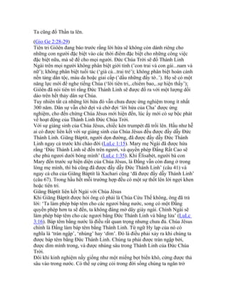 Ta cũng đổ Thần ta lên.
(Gio Ge 2:28-29)
Tiên tri Giôên đang báo trước rằng lời hứa sẽ không còn dành riêng cho
những con người đặc biệt vào các thời điểm đặc biệt cho những công việc
đặc biệt nữa, mà sẽ để cho mọi người. Đức Chúa Trời sẽ đổ Thánh Linh
Ngài trên mọi người không phân biệt giới tính (’con trai và con gái...nam và
nữ’); không phân biệt tuổi tác (‘già cả...trai trẻ’); không phân biệt hoàn cảnh
nền tảng dân tộc, màu da hoặc giai cấp (’dầu những đầy tớ..’). Họ sẽ có một
năng lực mới để nghe tiếng Chúa (‘lời tiên tri,..chiêm bao,..sự hiện thấy’);
Giôên đã nói tiên tri rằng Đức Thánh Linh sẽ được đổ ra với một lượng dồi
dào trên hết thảy dân sự Chúa.
Tuy nhiên tất cả những lời hứa đó vẫn chưa được ứng nghiệm trong ít nhất
300 năm. Dân sự vẫn chờ đợi và chờ đợi ‘lời hứa của Cha’ được ứng
nghiệm, cho đến chừng Chúa Jêsus mới hiện đến, lúc ấy mới có sự bộc phát
về hoạt động của Thánh Linh Đức Chúa Trời.
Với sự giáng sinh của Chúa Jêsus, chiếc kèn trumpét đã trổi lên. Hầu như hễ
ai có được liên kết với sự giáng sinh của Chúa Jêsus đều được đầy dẫy Đức
Thánh Linh. Giăng Báptít, người dọn đường, đã được đầy dẫy Đức Thánh
Linh ngay cả trước khi chào đời (LuLc 1:15). Mary mẹ Ngài đã được hứa
rằng ‘Đức Thánh Linh sẽ đến trên ngươi, và quyền phép Đấng Rất Cao sẽ
che phủ ngươi dưới bóng mình’ (LuLc 1:35). Khi Êlisabét, người bà con
Mary đến trước sự hiện diện của Chúa Jêsus, là Đấng vẫn còn đang ở trong
lòng mẹ mình, thì bà cũng đã được đầy dẫy Đức Thánh Linh’ (câu 41) và
ngay cả cha của Giăng Báptít là Xachari cũng ‘đã được đầy dẫy Thánh Linh’
(câu 67). Trong hầu hết mỗi trường hợp đều có một sự thốt lên lời ngợi khen
hoặc tiên tri.
Giăng Báptít liên kết Ngài với Chúa Jêsus
Khi Giăng Báptít được hỏi ông có phải là Chúa Cứu Thế không, ông đã trả
lời: ‘Ta làm phép báp têm cho các ngươi bằng nước, song có một Đấng
quyền phép hơn ta sẽ đến, ta không đáng mở dây giày ngài. Chính Ngài sẽ
làm phép báp têm cho các ngươi bằng Đức Thánh Linh và bằng lửa’ (LuLc
3:16). Báp têm bằng nước là điều rất quan trọng nhưng chưa đủ. Chúa Jêsus
chính là Đấng làm báp têm bằng Thánh Linh. Từ ngữ Hy lạp của nó có
nghĩa là ‘tràn ngập’, ‘nhúng’ hay ‘dìm’. Đó là điều phải xảy ra khi chúng ta
được báp têm bằng Đức Thánh Linh. Chúng ta phải được tràn ngập bởi,
được dìm mình trong, và được nhúng sâu trong Thánh Linh của Đức Chúa
Trời.
Đôi khi kinh nghiệm nầy giống như một miếng bọt biển khô, cứng được thả
sâu vào trong nước. Có thể sự cứng cỏi trong đời sống chúng ta ngăn trở
 