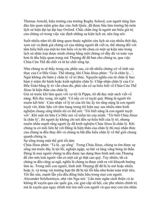 Thomas Arnold, hiệu trưởng của trường Rugby School, con người từng làm
đảo lộn quan niệm giáo dục của Anh Quốc, đã được bầu làm trưởng bộ môn
lịch sử hiện đại tại đại học Oxford. Chắc chắn ông là người am hiểu giá trị
của chứng cớ trong việc xác định những sự kiện lịch sử, nên ông nói:
Suốt nhiều năm tôi đã từng quen thuộc nghiên cứu lịch sử của nhiều thời đại,
xem xét và đánh giá chứng cớ của những người đã viết ra, thế nhưng đối với
tầm hiểu biết của một kẻ tìm hiểu vô tư thì chưa có một sự kiện nào trong
lịch sử nhân loại được minh chứng bằng một chứng cớ đầy đủ và toàn vẹn
hơn là dấu hiệu quan trọng mà Thượng đế đã ban cho chúng ta, qua việc
Chúa Cứu Thế đã chết và từ kẻ chết sống lại.
Như chúng ta sẽ thấy trong các phần sau, có rất nhiều chứng cớ về tính xác
thực của Cơ Đốc Giáo. Thế nhưng, khi Chúa Jêsus phán: ‘Ta là chân lý...’.
Ngài không chỉ hàm ý chân lý về tri thức. Nguyên nghĩa của từ chân lý bao
hàm ý niệm thi hành hoặc kinh nghiệm chân lý. Chấp nhận chân lý của Cơ
Đốc Giáo bằng lý trí vẫn chưa đủ, phải cần có sự hiểu biết về Chúa Cứu Thế
Jêsus là hiện thân của chân lý.
Giả sử trước khi làm quen với vợ tôi là Pippa, tôi đã đọc một sách viết về
nàng. Rồi đọc xong, tôi nghĩ: ‘Cô nầy có vẻ tuyệt quá. Đúng là người tôi
muốn kết hôn’. Cảm nhận về lý trí của tôi lúc ấy tin rằng nàng là con người
tuyệt vời, khác hẳn với tâm trạng trong tôi hiện nay sau nhiều năm kinh
nghiệm chung sống khiến tôi có thể nói: ‘Tôi biết nàng là con người tuyệt
vời’. Khi một tín hữu Cơ Đốc nói về niềm tin của mình: ‘Tôi biết Chúa Jêsus
là chân lý’, thì người ấy không chỉ nói đến sự hiểu biết của lý trí, nhưng
muốn nhấn mạnh rằng người ấy đã kinh nghiệm Chúa Jêsus là chân lý. Khi
chúng ta có mối liên hệ với Đấng là hiện thân của chân lý thì mọi nhận thức
của chúng ta đều thay đổi và chúng ta bắt đầu hiểu chân lý về thế giới chung
quanh chúng ta.
Sự sống trong một thế giới tối tăm
Chúa Jêsus phán: ‘Ta là...sự sống’. Trong Chúa Jêsus, chúng ta tìm được sự
sống mà trước đây là tội lỗi, nghiện ngập, sợ hãi và lảng vãng bóng tử thần.
Đúng là mọi người chúng ta đều được tạo dựng theo hình ảnh của Thượng
đế cho nên loài người vẫn có một cái gì thật cao quý. Tuy nhiên, tất cả
chúng ta đều cũng sa ngã, nghĩa là chúng ta được sinh ra với khuynh hướng
làm ác. Trong mỗi con người, hình ảnh Thượng đế đã bị lu mờ hoặc nhiều
hoặc ít, và trong vài trường hợp thì đã bị tội lỗi hầu như hoàn toàn triệt tiêu.
Tốt lẫn xấu, mạnh lẫn yếu đều đồng hiện hữu trong mọi con người.
Alexander Solzhenitsyn, nhà văn Nga nói: ‘Lằn mức ngăn cách thiện và ác
không đi xuyên qua các quốc gia, các giai cấp xã hội, các phe nhóm chính trị
mà là xuyên qua ngay chính trái tim mỗi con người và qua mọi con tim nhân
 