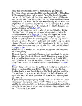 và sự chữa lành cho những người đã được Chúa hứa qua Êxêchiên.
Ông Giăng tiếp tục giải thích rằng Chúa Jêsus đang nói về Đức Thánh Linh,
là Đấng mà người nào tin Ngài sẽ nhận lấy’ (câu 39). Ông nói thêm rằng
‘bởi bấy giờ Đức Thánh Linh chưa được ban xuống’ (câu 39). Lời hứa của
Cha vẫn chưa được ứng nghiệm ngay cả sau khi Chúa Jêsus chịu đóng đinh
và Phục sinh, Đức Thánh Linh vẫn chưa được đổ xuống. Về sau, Chúa Jêsus
đã phán bảo với các môn đồ rằng ‘Ta đây sẽ ban cho các ngươi điều Cha đã
hứa, còn về phần các ngươi, hãy đợi trong thành cho đến khi được mặc lấy
quyền phép từ trên cao’ (LuLc 24:49).
Ngay trước khi thăng thiên và trở về trời, một lần nữa Chúa Jêsus đã hứa:
‘Khi Đức Thánh Linh giáng trên các ngươi, các ngươi sẽ được nhận lấy
quyền phép từ trên cao’ (Cong Cv 1:8). Nhưng họ cũng phải đợi và cầu
nguyện suốt mười ngày nữa. Và rồi cuối cùng vào ngày Lễ Ngũ Tuần:
‘Thình lình có tiếng từ trời đến như tiếng gió thổi ào ào, đầy khắp nhà môn
đồ ngồi, các môn đồ thấy lưỡi rời rạc từng cái một, như lưỡi bằng lửa hiện ra
đậu trên mỗi người trong bọn mình. Hết thảy đều được đầy dẫy Đức Thánh
Linh, khởi sự nói các thứ tiếng khác theo như Đức Thánh Linh cho mình nói
(Cong Cv 2:2-4).
Điều ấy đã xảy ra. Lời hứa của Cha đã được ứng nghiệm. Đám đông sửng
sốt và hoang mang.
Phierơ đã đứng lên và giải thích điều xảy ra. Ông trưng dẫn các lời hứa của
Chúa trong Cựu Ước và giải thích thể nào hết thảy những hy vọng và khao
khát của họ bấy giờ đang được ứng nghiệm trước mặt họ. Ông giải thích
rằng Chúa Jêsus đã ‘nhận lấy Đức Thánh Linh mà Cha đã hứa ban cho, thì
Ngài đổ Đức Thánh Linh ra, như các ngươi đương thấy và nghe’ (Cong Cv
2:33).
Khi dân chúng hỏi họ cần phải làm gì, Phierơ đã bảo họ hãy ăn năn và chịu
báp têm trong danh Chúa Jêsus để họ có thể nhận được sự tha thứ. Sau đó
ông hứa rằng họ sẽ nhận được ân ban của Đức Thánh Linh. Ông nói, bởi vì:
‘Lời hứa thuộc về các ngươi, con cái các ngươi, và thuộc về hết thảy mọi
người ở xa, tức là bao nhiêu người mà Chúa là Đức Chúa Trời chúng ta sẽ
gọi’ (câu 39).
Hiện nay chúng ta đang sống trong thời kỳ Thánh Linh. Lời hứa của Cha đã
và đang được ứng nghiệm. Mỗi một Cơ Đốc Nhân đều nhận được lời hứa
của Cha. Đó không còn là lời hứa dành cho những người đặc biệt, vào những
thời điểm đặc biệt dành cho các công tác đặc biệt nữa. Mà cho hết thảy mọi
Cơ Đốc Nhân, kể cả bạn và tôi.
 