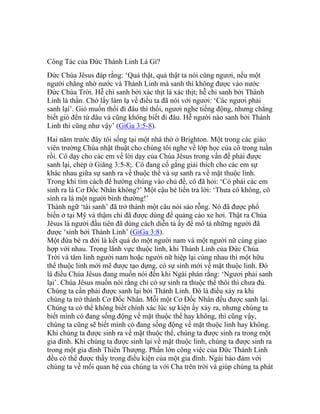 Công Tác của Đức Thánh Linh Là Gì?
Đức Chúa Jêsus đáp rằng: ‘Quả thật, quả thật ta nói cùng ngươi, nếu một
người chẳng nhờ nước và Thánh Linh mà sanh thì không được vào nước
Đức Chúa Trời. Hễ chi sanh bởi xác thịt là xác thịt; hễ chi sanh bởi Thánh
Linh là thần. Chớ lấy làm lạ về điều ta đã nói với ngươi: ‘Các ngươi phải
sanh lại’. Gió muốn thổi đi đâu thì thổi, ngươi nghe tiếng động, nhưng chẳng
biết gió đến từ đâu và cũng không biết đi đâu. Hễ người nào sanh bởi Thánh
Linh thì cũng như vậy’ (GiGa 3:5-8).
Hai năm trước đây tôi sống tại một nhà thờ ở Brighton. Một trong các giáo
viên trường Chúa nhật thuật cho chúng tôi nghe về lớp học của cô trong tuần
rồi. Cô dạy cho các em về lời dạy của Chúa Jêsus trong vấn đề phải được
sanh lại, chép ở Giăng 3:5-8;. Cô đang cố gắng giải thích cho các em sự
khác nhau giữa sự sanh ra về thuộc thể và sự sanh ra về mặt thuộc linh.
Trong khi tìm cách để hướng chúng vào chủ đề, cô đã hỏi: ‘Có phải các em
sinh ra là Cơ Đốc Nhân không?’ Một cậu bé liền trả lời: ‘Thưa cô không, cô
sinh ra là một người bình thường!’
Thành ngữ ‘tái sanh’ đã trở thành một câu nói sáo rỗng. Nó đã được phổ
biến ở tại Mỹ và thậm chí đã được dùng để quảng cáo xe hơi. Thật ra Chúa
Jêsus là người đầu tiên đã dùng cách diễn tả ấy để mô tả những người đã
được ‘sinh bởi Thánh Linh’ (GiGa 3:8).
Một đứa bé ra đời là kết quả do một người nam và một người nữ cùng giao
hợp với nhau. Trong lãnh vực thuộc linh, khi Thánh Linh của Đức Chúa
Trời và tâm linh người nam hoặc người nữ hiệp lại cùng nhau thì một hữu
thể thuộc linh mới mẽ được tạo dựng, có sự sinh mới về mặt thuộc linh. Đó
là điều Chúa Jêsus đang muốn nói đến khi Ngài phán rằng: ‘Ngươi phải sanh
lại’. Chúa Jêsus muốn nói rằng chỉ có sự sinh ra thuộc thể thôi thì chưa đủ.
Chúng ta cần phải được sanh lại bởi Thánh Linh. Đó là điều xảy ra khi
chúng ta trở thành Cơ Đốc Nhân. Mỗi một Cơ Đốc Nhân đều được sanh lại.
Chúng ta có thể không biết chính xác lúc sự kiện ấy xảy ra, nhưng chúng ta
biết mình có đang sống động về mặt thuộc thể hay không, thì cũng vậy,
chúng ta cũng sẽ biết mình có đang sống động về mặt thuộc linh hay không.
Khi chúng ta được sinh ra về mặt thuộc thể, chúng ta được sinh ra trong một
gia đình. Khi chúng ta được sinh lại về mặt thuộc linh, chúng ta được sinh ra
trong một gia đình Thiên Thượng. Phần lớn công việc của Đức Thánh Linh
đều có thể được thấy trong điều kiện của một gia đình. Ngài bảo đảm với
chúng ta về mối quan hệ của chúng ta với Cha trên trời và giúp chúng ta phát
 