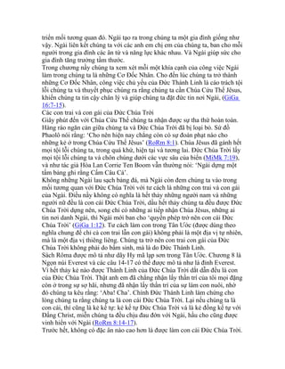 triển mối tương quan đó. Ngài tạo ra trong chúng ta một gia đình giống như
vậy. Ngài liên kết chúng ta với các anh em chị em của chúng ta, ban cho mỗi
người trong gia đình các ân tứ và năng lực khác nhau. Và Ngài giúp sức cho
gia đình tăng trưởng tầm thước.
Trong chương nầy chúng ta xem xét mỗi một khía cạnh của công việc Ngài
làm trong chúng ta là những Cơ Đốc Nhân. Cho đến lúc chúng ta trở thành
những Cơ Đốc Nhân, công việc chủ yếu của Đức Thánh Linh là cáo trách tội
lỗi chúng ta và thuyết phục chúng ra rằng chúng ta cần Chúa Cứu Thế Jêsus,
khiến chúng ta tin cậy chân lý và giúp chúng ta đặt đức tin nơi Ngài, (GiGa
16:7-15).
Các con trai và con gái của Đức Chúa Trời
Giây phút đến với Chúa Cứu Thế chúng ta nhận được sự tha thứ hoàn toàn.
Hàng rào ngăn cản giữa chúng ta và Đức Chúa Trời đã bị loại bỏ. Sứ đồ
Phaolô nói rằng: ‘Cho nên hiện nay chẳng còn có sự đoán phạt nào cho
những kẻ ở trong Chúa Cứu Thế Jêsus’ (RoRm 8:1). Chúa Jêsus đã gánh hết
mọi tội lỗi chúng ta, trong quá khứ, hiện tại và tương lai. Đức Chúa Trời lấy
mọi tội lỗi chúng ta và chôn chúng dưới các vực sâu của biển (MiMk 7:19),
và như tác giả Hòa Lan Corrie Ten Boom vẫn thường nói: ‘Ngài dựng một
tấm bảng ghi rằng Cấm Câu Cá’.
Không những Ngài lau sạch bảng đá, mà Ngài còn đem chúng ta vào trong
mối tương quan với Đức Chúa Trời với tư cách là những con trai và con gái
của Ngài. Điều nầy không có nghĩa là hết thảy những người nam và những
người nữ đều là con cái Đức Chúa Trời, dầu hết thảy chúng ta đều được Đức
Chúa Trời dựng nên, song chỉ có những ai tiếp nhận Chúa Jêsus, những ai
tin nơi danh Ngài, thì Ngài mới ban cho ‘quyền phép trở nên con cái Đức
Chúa Trời’ (GiGa 1:12). Tư cách làm con trong Tân Ước (được dùng theo
nghĩa chung để chỉ cả con trai lẫn con gái) không phải là một địa vị tự nhiên,
mà là một địa vị thiêng liêng. Chúng ta trở nên con trai con gái của Đức
Chúa Trời không phải do bẩm sinh, mà là do Đức Thánh Linh.
Sách Rôma được mô tả như dãy Hy mã lạp sơn trong Tân Ước. Chương 8 là
Ngọn núi Everest và các câu 14-17 có thể được mô tả như là đỉnh Everest.
Vì hết thảy kẻ nào được Thánh Linh của Đức Chúa Trời dắt dẫn đều là con
của Đức Chúa Trời. Thật anh em đã chẳng nhận lấy thần trí của tôi mọi đặng
còn ở trong sự sợ hãi, nhưng đã nhận lấy thần trí của sự làm con nuôi, nhờ
đó chúng ta kêu rằng: ‘Aba! Cha’. Chính Đức Thánh Linh làm chứng cho
lòng chúng ta rằng chúng ta là con cái Đức Chúa Trời. Lại nếu chúng ta là
con cái, thì cũng là kẻ kế tự: kẻ kế tự Đức Chúa Trời và là kẻ đồng kế tự với
Đấng Christ, miễn chúng ta đều chịu đau đớn với Ngài, hầu cho cũng được
vinh hiển với Ngài (RoRm 8:14-17).
Trước hết, không có đặc ân nào cao hơn là được làm con cái Đức Chúa Trời.
 