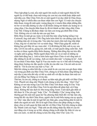 Theo luật pháp La mã, nếu một người lớn muốn có một người thừa kế thì
người ấy có thể hoặc chọn một trong các con trai của mình hoặc nhận nuôi
một đứa con. Đức Chúa Trời chỉ có một người Con duy nhất là Chúa Jêsus,
nhưng Ngài có nhiều đứa con được nhận làm con Ngài. Có một câu chuyện
thần thoại, trong đó một quốc vương đang trị vì muốn thâu nhận những đứa
trẻ bơ vơ nơi đầu đường xó chợ về để khiến chúng trở thành các hoàng tử và
công chúa. Câu chuyện thần thoại ấy đã trở thành sự thật vững chắc Chúa
Cứu Thế. Chúng ta đã được nhận vào làm con trong gia đình Đức Chúa
Trời. Không còn có vinh dự nào cao quý hơn.
Billy Bray là một gã say rượu và là một thợ mộc sống buông tuồng ở tại
Cornwall, ông sinh năm 1794. Ông luôn luôn dính líu vào những cuộc ẩu đả
và những trận cãi vã trong nhà. Vào năm hai mươi chín tuổi ông tiếp nhận
Chúa, ông trở về nhà bảo với vợ mình rằng: ‘Nhờ Chúa giúp đỡ, mình sẽ
không bao giờ thấy tôi say rượu nữa’. Cô đã không hề thấy anh ta say sưa
nữa. Lời lẽ của anh ta, giọng nói, ánh mắt, có một quyền năng cuốn hút. Anh
ta như có được nguồn điện thiên thượng. Những đám đông thợ mỏ kéo đến
và nghe anh ta giảng. Nhiều người được biến cải và có một số những sự
chữa lành đáng lưu ý. Anh ta luôn luôn ngợi khen Chúa và nói rằng anh có
đầy những lý do để vui mừng. Anh coi mình như một ‘vị hoàng tử trẻ’. Anh
là con được Chúa nhận, Ngài là Vua của muôn vua và vì thế anh là hoàng tử,
đang được hưởng các đặc quyền và đặc ân của nhà vua. Câu nói anh ưa nói
nhất là: ‘Tôi là con trai của một vị Vua’. 34
Một khi chúng ta nhìn biết địa vị của mình là các con trai con gái được nhận
vào trong gia đình của Đức Chúa Trời, chúng ta sẽ hiểu được rằng không có
một địa vị nào trên đời nầy có thể so sánh nỗi với đặc ân được làm một coi
cái của Đấng Tạo Dựng cả vũ trụ nầy.
Thứ hai, là con cái, chúng ta có được sự thân mật gần gũi nhất với Đức Chúa
Trời. Phaolô nói rằng nhờ Thánh Linh chúng ta kêu lên rằng: ‘Aba! Cha!’
Không có nơi nào trong Cựu Ước Đức Chúa Trời được xưng là Cha: Việc
dùng từ ‘Aba’ để chỉ Đức Chúa Trời là một điểm để phân biệt với Chúa
Jêsus. Không thể nào dịch từ Aba trong tiếng Aram. Cách dịch gần nhất có
thể được là ‘Cha yêu quý’ hoặc ‘Cha’. Từ (Daddy) ‘Cha’ trong tiếng Anh
thường gợi lên một mối quan hệ Tây phương thân thiết đối với bậc làm cha,
trong khi đó vào thời Chúa Jêsus, người cha là một biểu tượng của uy quyền,
và ‘Aba’ mặc dầu là một từ ngữ hết sức thân gần, song không phải là một từ
dành cho người trẻ tuổi. Đó là từ ngữ Chúa Jêsus cho phép chúng ta cũng
được chia xẻ mối quan hệ thân mật đó với Đức Chúa Trời khi chúng ta nhận
lấy Thánh Linh của Ngài. ‘Thật anh em đã chẳng nhận lấy thần trí của tôi
mọi đặng còn ở trong sự sợ hãi, nhưng chúng ta đã nhận lấy thần trí của sự
làm con nuôi, và nhờ đó chúng ta kêu lên rằng Aba! Cha’ (câu 15).
 