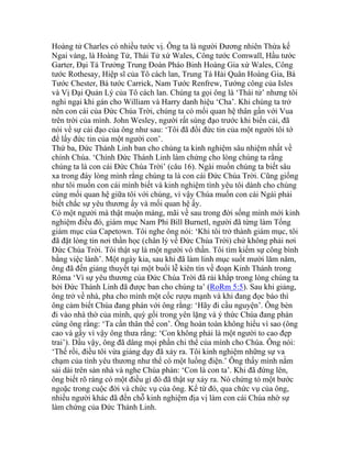 Hoàng tử Charles có nhiều tước vị. Ông ta là người Đương nhiên Thừa kế
Ngai vàng, là Hoàng Tử, Thái Tử xứ Wales, Công tước Comwall, Hầu tước
Garter, Đại Tá Trưởng Trung Đoàn Pháo Binh Hoàng Gia xứ Wales, Công
tước Rothesay, Hiệp sĩ của Tô cách lan, Trung Tá Hải Quân Hoàng Gia, Bá
Tước Chester, Bá tước Carrick, Nam Tước Renfrew, Tướng công của Isles
và Vị Đại Quản Lý của Tô cách lan. Chúng ta gọi ông là ‘Thái tử’ nhưng tôi
nghi ngại khi gán cho William và Harry danh hiệu ‘Cha’. Khi chúng ta trở
nên con cái của Đức Chúa Trời, chúng ta có mối quan hệ thân gần với Vua
trên trời của mình. John Wesley, người rất sùng đạo trước khi biến cải, đã
nói về sự cải đạo của ông như sau: ‘Tôi đã đổi đức tin của một người tôi tớ
để lấy đức tin của một người con’.
Thứ ba, Đức Thánh Linh ban cho chúng ta kinh nghiệm sâu nhiệm nhất về
chính Chúa. ‘Chính Đức Thánh Linh làm chứng cho lòng chúng ta rằng
chúng ta là con cái Đức Chúa Trời’ (câu 16). Ngài muốn chúng ta biết sâu
xa trong đáy lòng mình rằng chúng ta là con cái Đức Chúa Trời. Cũng giống
như tôi muốn con cái mình biết và kinh nghiệm tình yêu tôi dành cho chúng
cùng mối quan hệ giữa tôi với chúng, vì vậy Chúa muốn con cái Ngài phải
biết chắc sự yêu thương ấy và mối quan hệ ấy.
Có một người mà thật muộn màng, mãi về sau trong đời sống mình mới kinh
nghiệm điều đó, giám mục Nam Phi Bill Burnetl, người đã từng làm Tổng
giám mục của Capetown. Tôi nghe ông nói: ‘Khi tôi trở thành giám mục, tôi
đã đặt lòng tin nơi thần học (chân lý về Đức Chúa Trời) chứ không phải nơi
Đức Chúa Trời. Tôi thật sự là một người vô thần. Tôi tìm kiếm sự công bình
bằng việc lành’. Một ngày kia, sau khi đã làm linh mục suốt mười lăm năm,
ông đã đến giảng thuyết tại một buổi lễ kiên tín về đoạn Kinh Thánh trong
Rôma ‘Vì sự yêu thương của Đức Chúa Trời đã rải khắp trong lòng chúng ta
bởi Đức Thánh Linh đã được ban cho chúng ta’ (RoRm 5:5). Sau khi giảng,
ông trở về nhà, pha cho mình một cốc rượu mạnh và khi đang đọc báo thì
ông cảm biết Chúa đang phán với ông rằng: ‘Hãy đi cầu nguyện’. Ông bèn
đi vào nhà thờ của mình, quỳ gối trong yên lặng và ý thức Chúa đang phán
cùng ông rằng: ‘Ta cần thân thể con’. Ông hoàn toàn không hiểu vì sao (ông
cao và gầy vì vậy ông thưa rằng: ‘Con không phải là một người to cao đẹp
trai’). Dầu vậy, ông đã dâng mọi phần chi thể của mình cho Chúa. Ông nói:
‘Thế rồi, điều tôi vừa giảng dạy đã xảy ra. Tôi kinh nghiệm những sự va
chạm của tình yêu thương như thể có một luồng điện.’ Ông thấy mình nằm
sải dài trên sàn nhà và nghe Chúa phán: ‘Con là con ta’. Khi đã đứng lên,
ông biết rõ ràng có một điều gì đó đã thật sự xảy ra. Nó chứng tỏ một bước
ngoặc trong cuộc đời và chức vụ của ông. Kể từ đó, qua chức vụ của ông,
nhiều người khác đã đến chỗ kinh nghiệm địa vị làm con cái Chúa nhờ sự
làm chứng của Đức Thánh Linh.
 