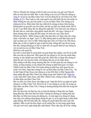 Thứ tư, Phaolô cho chúng ta biết là một con trai hay con gái của Chúa là
điều an toàn lớn lao nhất. Bởi vì nếu chúng ta là con cái Chúa thì chúng ta
cũng là ‘kẻ kế tự của Đức Chúa Trời và là kẻ đồng kế tự với Chúa Cứu Thế’
(RoRm 8:17). Theo luật La mã, một người con nuôi phải lấy họ cha mình và
được hưởng tài sản của Cha mình. Là con cái Đức Chúa Trời chúng ta là
những kẻ kế tự. Điều khác biệt duy nhất đó là chúng ta được thừa hưởng,
không phải sự qua đời của cha mình, mà bởi sự chết của chính mình. Đó là
lý do vì sao Billy Bray đã xúc động khi nghĩ đến ‘Cha trên trời của chúng ta
đã sắm sẵn sự vinh hiển cùng phước hạnh đời đời’ cho ông. Chúng ta sẽ
được hưởng một sự sống đời đời cùng với tình yêu của Chúa Jêsus.
Phaolô nói thêm: ‘Miễn chúng ta đều chịu đau đớn với Ngài, hầu cho cũng
được vinh hiển với Ngài’ (câu 17). Đây không phải là một điều kiện mà là
một sự nhận xét. Các Cơ Đốc Nhân hiệp làm một với Chúa Cứu Thế Jêsus.
Điều nầy có thể có nghĩa là một sự bắt bớ hoặc chống đối nào đó tại trong
đời nầy, nhưng không gì có thể so sánh nỗi với quyền thừa kế của chúng ta
với tư cách là con cái Đức Chúa Trời.
Phát huy mối quan hệ
Sự sinh ra chưa phải là tuyệt đỉnh của giai đoạn thai nghén; mà chỉ là sự bắt
đầu của một sự sống mới. Mối quan hệ của chúng ta với cha mẹ mình tăng
trưởng và sâu nhiệm qua một thời gian dài. Điều nầy có được khi chúng ta
dành thì giờ với cha mẹ mình; chứ không thể xảy ra tức khắc được.
Như chúng ta đã thấy trong chương đầu nói về mối quan hệ của chúng ta với
Chúa, sẽ tăng trưởng và sâu nhiệm khi chúng ta dành thời gian với Ngài.
Thánh Linh của Đức Chúa Trời giúp chúng ta phát huy mối quan hệ của
mình với Chúa. Ngài đưa chúng ta vào sự hiện diện của Đức Chúa Cha. ‘Ấy
là nhờ Ngài (Chúa Jêsus) mà chúng ta cả hai (Do thái và Dân Ngoại) đều
được phép đến gần Đức Chúa Cha, đồng trong một Thánh Linh’ (Eph Ep
2:18). Qua Đức Chúa Jêsus, nhờ Đức Thánh Linh, chúng ta được đến trong
sự hiện diện của Đức Chúa Trời.
Bởi sự chết của Chúa Jêsus trên thập tự giá, Ngài đã cất bỏ sự ngăn trở giữa
chúng ta và Đức Chúa Trời. Đó là lý do vì sao chúng ta có thể vào trong sự
hiện diện của Đức Chúa Trời. Chúng ta thường không hiểu điều đó trong khi
cầu nguyện.
Khi còn theo học tại Đại học tôi có một căn phòng ở tầng trên của Ngân
hàng Barclay nằm trên Đại lộ Chính. Chúng tôi thường có những bữa tiệc
đều đặn vào bữa trưa trong căn phòng ấy, và một ngày kia chúng tôi đang
bàn luận xem những tiếng động chúng tôi gây ra có bị ngân hàng ở phía dưới
nghe không. Để tìm hiểu điều đó, chúng tôi quyết định làm một cuộc thử
nghiệm. Một cô gái tên Kay được cử đi xuống lầu và vào trong ngân hàng
vào giờ cơm trưa, ngân hàng đầy chật khách. Theo sắp xếp, đó là lúc chúng
 