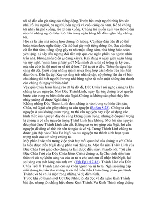 tôi sẽ dần dần gia tăng các tiếng động. Trước hết, một người nhảy lên sàn
nhà, rồi hai người, ba người, bốn người và cuối cùng cả năm. Kế đó chúng
tôi nhảy từ ghế xuống, rồi từ bàn xuống. Chúng tôi muốn xem vào thời điểm
nào thì những người bên dưới lầu trong ngân hàng bắt đầu nghe thấy chúng
tôi.
Hóa ra là trần nhà mỏng hơn chúng tôi tưởng. Cú nhảy đầu tiên đã có thể
hoàn toàn được nghe thấy. Cú thứ hai gây một tiếng động lớn. Sau cú nhảy
cỡ lần thứ năm, tiếng động gây ra như một tiếng sấm, nhà băng hoàn toàn
yên lặng. Ai nấy đều ngưng đổi tiền mặt qua các ngân phiếu và ngước nhìn
trần nhà. Không hiểu điều gì đang xảy ra. Kay đang ở ngay giữa ngân hàng
và suy nghĩ: ‘mình làm gì bây giờ? Nếu mình đi ra thì sẽ trông rất kỳ cục,
mà nếu cứ ở lại thì mọi sự sẽ tồi tệ hơn!’ Cô ta cứ ở đấy. Tiếng ồn càng lúc
càng dữ dội. Cuối cùng những mảnh nhựa tổng hợp cách điện trên trần bắt
đầu rớt ra. Đến lúc ấy, Kay sợ rằng trần nhà sẽ sập, cô phóng lên lầu và báo
cho chúng tôi biết người ở trong nhà băng nghe rõ mồn một những âm thanh
của chúng tôi ngay từ ban đầu!
Vậy qua Chúa Jêsus hàng rào đã bị dời đi, Đức Chúa Trời nghe chúng ta khi
chúng ta cầu nguyện. Nhờ Đức Thánh Linh, ngay lập tức chúng ta có quyền
bước vào trong sự hiện diện của Ngài. Chúng ta không cần phải nhảy lên
nhảy xuống để được Ngài chú ý.
Không những Đức Thánh Linh đem chúng ta vào trong sự hiện diện của
Chúa, mà Ngài còn giúp chúng ta cầu nguyện (RoRm 8:28). Chúng ta cầu
nguyện ở đâu không quan trọng, tư thế cầu nguyện hay việc sử dụng các
hình thức cầu nguyện đầy đủ cũng không quan trọng; nhưng điều quan trọng
là chúng ta có cầu nguyện trong Thánh Linh hay không. Mọi lời cầu nguyện
đều phải được Thánh Linh dẫn dắt. Không có sự trợ giúp của Ngài, lời cầu
nguyện dễ dàng có thể trở nên tẻ ngắt và vô vị. Trong Thánh Linh chúng ta
được gắn chặt vào Chúa Ba Ngôi và cầu nguyện trở thành sinh hoạt quan
trọng nhất của đời sống chúng ta.
Một phần khác nữa trong việc phát huy mối quan hệ của chúng ta với Chúa
là hiểu được điều Ngài đang phán với chúng ta. Một lần nữa Thánh Linh của
Đức Chúa Trời giúp cho chúng ta làm được điều nầy. Phaolô nói: ‘Tôi cầu
Đức Chúa Trời của Đức Chúa Jêsus Christ chúng ta, là Cha vinh hiển ban
thần trí của sự khôn sáng và của sự tỏ ra cho anh em để nhận biết Ngài, lại
soi sáng con mắt lòng của anh em’ (Eph Ep 1:17-18). Thánh Linh của Đức
Chúa Trời là Thánh Linh của sự khôn ngoan và sự tỏ ra. Ngài soi sáng cặp
mắt chúng ta, hầu cho chúng ta có thể hiểu điều Chúa đang phán qua Kinh
Thánh; và đó chỉ là một trong những ví dụ điển hình.
Trước khi trở thành một Cơ Đốc Nhân, tôi đã đọc và đã nghe Kinh Thánh
bất tận, nhưng tôi chẳng hiểu được Kinh Thánh. Và Kinh Thánh cũng chẳng
 