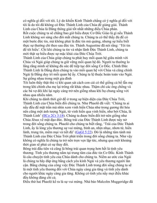 có nghĩa gì đối với tôi. Lý do khiến Kinh Thánh chẳng có ý nghĩa gì đối với
tôi là do tôi đã không có Đức Thánh Linh của Chúa để giảng giải. Thánh
Linh của Chúa là Đấng thông giải tốt nhất những điều Chúa phán.
Rốt cuộc chúng ta sẽ chẳng bao giờ hiểu được Cơ Đốc Giáo là gì nếu Thánh
Linh không soi sáng cho đôi mắt chúng ta. Chúng ta có thể thấy đủ để có
một bước đức tin, mà không phải là đức tin mù quáng, nhưng sự hiểu biết
thực sự thường chỉ theo sau đức tin. Thánh Augustine đã nói rằng: ‘Tôi tin
để tôi hiểu’. Chỉ khi chúng ta tin và nhận lãnh Đức Thánh Linh, chúng ta
mới thật sự hiểu được sự mặc khải của Đức Chúa Trời.
Thánh Linh của Chúa giúp chúng ta phát huy mối quan hệ giữa mình với
Chúa và Ngài giúp chúng ta giữ vững mối quan hệ đó. Người ta thường lo
lắng rằng mình sẽ không đủ sức để tiếp tục đời sống Cơ Đốc. Chính Đức
Thánh Linh là Đấng đem chúng ta vào mối quan hệ với Chúa và cũng chính
Ngài là Đấng duy trì mối quan hệ ấy. Chúng ta lệ thuộc hoàn toàn vào Ngài.
Sự giống nhau trong một gia đình
Tôi luôn thấy thật thú vị khi quan sát cách con cái có thể giống cả bố lẫn mẹ
trong khi chính cha mẹ lại trông rất khác nhau. Thậm chí các ông chồng và
các bà vợ đôi khi lại ngày càng trở nên giống nhau khi họ chung sống với
nhau qua nhiều năm.
Khi chúng ta dành thời giờ để ở trong sự hiện diện của Đức Chúa Trời,
Thánh Linh của Chúa biến đổi chúng ta. Như Phaolô đã viết: ‘Chúng ta ai
nấy đều để mặt trần mà nhìn xem vinh hiển Chúa như trong gương thì hóa
nên cũng một ảnh tượng Ngài, từ vinh hiển qua vinh hiển, như bởi Chúa, là
Thánh Linh’ (IICo 2Cr 3:18). Chúng ta được biến đổi trở nên giống như
Chúa Jêsus về mặt đạo đức. Bông trái của Đức Thánh Linh được nẩy nở
trong đời sống chúng ta. Phaolô cho chúng ta biết rằng, ‘Trái của Đức Thánh
Linh, ấy là lòng yêu thương sự vui mừng, bình an, nhịn nhục, nhơn từ, hiền
lành, trung tín, mềm mại và tiết độ’ (GaGl 5:22). Đó là những tâm tánh mà
Thánh Linh của Đức Chúa Trời phát triển trong đời sống chúng ta. Như vậy
không có nghĩa là chúng ta trở nên trọn vẹn lập tức, nhưng qua một khoảng
thời gian sẽ phải có sự thay đổi.
Bông trái đầu tiên và cũng là bông trái quan trọng hơn hết là tình yêu
thương. Tình yêu thương nằm tại trung tâm của đức tin Cơ Đốc. Kinh Thánh
là câu chuyện tình yêu của Chúa dành cho chúng ta. Niềm ao ước của Ngài
là chúng ta hãy đáp ứng bằng cách yêu kính Ngài và yêu thương người lân
cận. Bằng chứng của công việc Đức Thánh Linh trong đời sống chúng ta sẽ
là một tình yêu thương đối với Chúa ngày càng gia tăng và tình yêu dành
cho người khác ngày càng gia tăng. Không có tình yêu nầy mọi điều khác
đều không đáng chi cả.
Điều thứ hai Phaolô kể ra là sự vui mừng. Nhà báo Malcolm Muggeridge đã
 