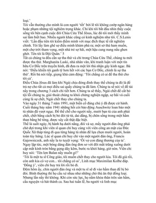 loại.’
Tôi vẫn thường cho mình là con người ‘tốt’ bởi lẽ tôi không cướp ngân hàng
hoặc phạm những tội nghiêm trọng khác. Chỉ khi tôi bắt đầu nhìn thấy cuộc
sống tôi bên cạnh cuộc đời Chúa Cứu Thế Jêsus, lúc đó tôi mới thấy mình
sai lầm biết bao. Nhiều người khác cũng có kinh nghiệm như tôi. C.S.Lenis
viết: ‘Lần đầu tiên tôi kiểm điểm mình với mục đích thực tế rất nghiêm
chỉnh. Tôi lấy làm ghê sợ điều mình khám phá ra; một sở thú ham muốn,
một chợ trời tham vọng, một nhà trẻ sợ hãi, một hậu cung nung nấu ghen
ghét. Tên tôi là Đội Quân.’ 5
Tất cả chúng ta đều cần sự tha thứ và chỉ trong Chúa Cứu Thế, chúng ta mới
được tha thứ. Marghanita Laski, nhà nhân văn, khi tranh luận với một tín
hữu Cơ Đốc trên truyền hình, đã đưa ra một lời thú nhận gây kinh ngạc. Bà
nói: ‘Điều khiến tôi ganh tÿ hơn hết với các bạn Cơ Đốc, chính là sự tha
thứ’. Rồi bà nói tiếp, giọng khá cảm động: ‘Tôi chẳng có ai để tha thứ cho
tôi cả’.
Điều Chúa Jêsus đã làm khi Ngài chịu đóng đinh thay thế chúng ta đó là để
trả nợ cho tất cả mọi điều sai quấy chúng ta đã làm. Chúng ta sẽ nói về đề tài
nầy trong chương 3 cách chi tiết hơn. Chúng ta sẽ thấy, Ngài chết để cất bỏ
tội lỗi chúng ta, giải thoát chúng ta khỏi chứng nghiện ngập, sợ hãi và cuối
cùng là sự chết, Ngài chết thay cho chúng ta.
Vào ngày 31 tháng 7 năm 1991, một biến cố đáng chú ý đã được cử hành.
Cuối tháng bảy năm 1941 những hồi còi báo động Auschwitz loan báo một
tù nhân đã vượt ngục. Để thế chỗ cho người nầy, mười bạn tù của anh phải
chết, chết bằng cách bị bỏ đói từ từ, dai dẳng, bị chôn sống trong một hầm
than bằng bê tông, được xây cất thật đặc biệt.
Thế là suốt ngày, bị hành hạ dưới nắng, đói và sợ, mấy người đàn ông phải
chờ đợi trong khi viên sĩ quan chỉ huy cùng với viên công an mật của Đức
Quốc Xã tháp tùng đi qua từng hàng tù nhân để lựa chọn mười người, hoàn
toàn tùy hứng. Lúc sĩ quan chỉ huy chỉ vào một người đàn ông, Francis
Gajowniczek, anh nầy la to tuyệt vọng: ‘Ôi vợ con đáng thương của ta’.
Ngay lập tức, một bóng dáng đàn ông đơn sơ với đôi mắt trũng xuống dưới
cặp mắt kính tròn bằng gọng dây kẽm, bước ra khỏi hàng, giở nón. Viên chỉ
huy nói: ‘Tên lợn Balan nầy muốn gì?’
‘Tôi là một tu sĩ Công giáo, tôi muốn chết thay cho người kia. Tôi đã già rồi,
còn anh kia có vợ con... tôi chẳng có ai’, Linh mục Maximilan Kolbe đáp.
‘Đồng ý’, viên chỉ huy trả lời rồi bỏ đi.
Đêm hôm ấy, chín người đàn ông và một tu sĩ sẽ đi vào hầm than để bị bỏ
đói. Bình thường thì họ cấu xé nhau như những chó thú ăn thịt đồng loại.
Nhưng lần nầy thì không. Khi còn sức lực, họ nằm khỏa thân trên sàn hầm,
cầu nguyện và hát thánh ca. Sau hai tuần lễ, ba người và linh mục
 