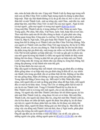 nào, màu da hoặc dân tộc nào. Cùng một Thánh Linh ấy đang ngự trong mỗi
một con cái Đức Chúa Trời và điều Ngài mong muốn là chúng ta phải được
hiệp một. Thật vậy Hội thánh không có lý do gì để chia rẽ, bởi vì chỉ có ‘một
thân thể và một Thánh Linh...một sự trông cậy, một Chúa...một đức tin, một
phép báp têm, một Đức Chúa Trời và một Cha của mọi người , Ngài là trên
cả mọi người , giữa mọi người và trong mọi người (Eph Ep 4:4-6).
Cùng một Đức Thánh Linh ấy ở trong những Cơ Đốc Nhân tại nước Nga,
Trung quốc, Phi châu, Mỹ châu, Việt Nam, nước Anh, hoặc bất cứ nơi nào.
Theo một khía cạnh nào đó thì dầu chúng ta thuộc về giáo phái nào cũng
không quan trọng lắm, Công giáo La mã hay Tin lành, giáo hội Lutheran,
Giám lý, Báp tít, Ngũ tuần, Anh giáo hoặc Hội Thánh Tư gia. Điều quan
trọng hơn hết là chúng ta có Thánh Linh của Đức Chúa Trời hay không. Nếu
con người có Thánh Linh của Đức Chúa Trời ngự trong họ, thì họ là Cơ Đốc
Nhân, là anh em, chị em của chúng ta. Thật là một đặc ân lớn lao khi được
dự phần trong đại gia đình nầy; một trong các niềm vui lớn khi đến với Chúa
Cứu Thế là kinh nghiệm sự hiệp nhất nầy. Có một sự gần gũi và chiều sâu
của mối quan hệ trong hội thánh Cơ Đốc mà ngoài hội thánh tôi thấy mình
không thể tìm được. Chúng ta phải hết sức giữ gìn sự hiệp một của Thánh
Linh ở từng mức độ: trong các nhóm nhỏ của chúng ta, trong hội chúng, hội
chúng địa phương và hội thánh trên toàn thế giới.
Các ân ban dành cho mọi con cái
Mặc dầu người ta thường thấy mỗi thành viên trong gia đình đều có những
điểm giống nhau và sự hiệp một của gia đình cũng là điều dễ có, tuy nhiên
các thành viên trong gia đình vẫn có sự khác biệt rất lớn. Không có hai đứa
trẻ nào giống nhau, thậm chí không có cặp song sinh nào giống hệt nhau.
Trong thân thể Đấng Christ cũng vậy. Mỗi một Cơ Đốc Nhân đều khác
nhau, mỗi người đều có một sự đóng góp khác nhau để thực hiện, mỗi người
đều có một ân tứ khác nhau. Trong Tân Ước có những phần liệt kê một số
các ân tứ của Thánh Linh. Trong I Côrinhtô Phaolô kể ra chín ân tứ:
Đức Thánh Linh tỏ ra trong mỗi một người, cho ai nấy đều được sự ích
chung. Vả người nầy nhờ Đức Thánh Linh được lời nói khôn ngoan, kẻ kia
nhờ một Đức Thánh Linh ấy, cũng được lời nói có tri thức. Bởi một Đức
Thánh Linh, cho người nầy được đức tin, cũng bởi một Đức Thánh Linh ấy,
cho kẻ kia được ơn chữa tật bịnh, người thì được làm phép lạ, kẻ thì được
nói tiên tri; người thì được phân biệt các thần, kẻ thì được nói nhiều thứ
tiếng khác nhau, người thì được thông giải các thứ tiếng ấy. Mọi điều đó là
công việc của đồng một Thánh Linh mà thôi, theo ý Ngài muốn, phân phát
sự ban cho riêng cho mỗi người (ICo1Cr 12:7-11).
Ông đề cập đến các ân tứ khác ở một chỗ khác: các sứ đồ, các giáo sư,
những người cứu giúp, những người quản trị (ICo1Cr 12:28-30), các nhà
 