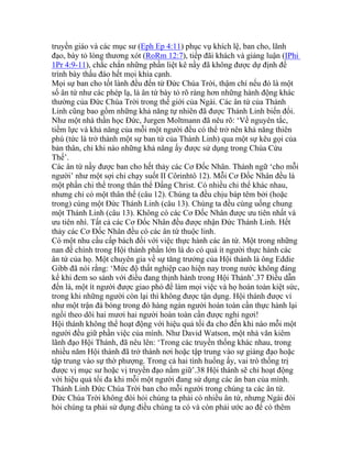 truyền giáo và các mục sư (Eph Ep 4:11) phục vụ khích lệ, ban cho, lãnh
đạo, bày tỏ lòng thương xót (RoRm 12:7), tiếp đãi khách và giảng luận (IPhi
1Pr 4:9-11), chắc chắn những phần liệt kê nầy đã không được dự định để
trình bày thấu đáo hết mọi khía cạnh.
Mọi sự ban cho tốt lành đều đến từ Đức Chúa Trời, thậm chí nếu đó là một
số ân tứ như các phép lạ, là ân tứ bày tỏ rõ ràng hơn những hành động khác
thường của Đức Chúa Trời trong thế giới của Ngài. Các ân tứ của Thánh
Linh cũng bao gồm những khả năng tự nhiên đã được Thánh Linh biến đổi.
Như một nhà thần học Đức, Jurgen Moltmann đã nêu rõ: ‘Về nguyên tắc,
tiềm lực và khả năng của mỗi một người đều có thể trở nên khả năng thiên
phú (tức là trở thành một sự ban tứ của Thánh Linh) qua một sự kêu gọi của
bản thân, chỉ khi nào những khả năng ấy được sử dụng trong Chúa Cứu
Thế’.
Các ân tứ nầy được ban cho hết thảy các Cơ Đốc Nhân. Thành ngữ ‘cho mỗi
người’ như một sợi chỉ chạy suốt II Côrinhtô 12). Mỗi Cơ Đốc Nhân đều là
một phần chi thể trong thân thể Đấng Christ. Có nhiều chi thể khác nhau,
nhưng chỉ có một thân thể (câu 12). Chúng ta đều chịu báp têm bởi (hoặc
trong) cùng một Đức Thánh Linh (câu 13). Chúng ta đều cùng uống chung
một Thánh Linh (câu 13). Không có các Cơ Đốc Nhân được ưu tiên nhất và
ưu tiên nhì. Tất cả các Cơ Đốc Nhân đều được nhận Đức Thánh Linh. Hết
thảy các Cơ Đốc Nhân đều có các ân tứ thuộc linh.
Có một nhu cầu cấp bách đối với việc thực hành các ân tứ. Một trong những
nan đề chính trong Hội thánh phần lớn là do có quá ít người thực hành các
ân tứ của họ. Một chuyên gia về sự tăng trưởng của Hội thánh là ông Eddie
Gibb đã nói rằng: ‘Mức độ thất nghiệp cao hiện nay trong nước không đáng
kể khi đem so sánh với điều đang thịnh hành trong Hội Thánh’.37 Điều dẫn
đến là, một ít người được giao phó để làm mọi việc và họ hoàn toàn kiệt sức,
trong khi những người còn lại thì không được tận dụng. Hội thánh được ví
như một trận đá bóng trong đó hàng ngàn người hoàn toàn cần thực hành lại
ngồi theo dõi hai mươi hai người hoàn toàn cần được nghỉ ngơi!
Hội thánh không thể hoạt động với hiệu quả tối đa cho đến khi nào mỗi một
người đều giữ phần việc của mình. Như David Watson, một nhà văn kiêm
lãnh đạo Hội Thánh, đã nêu lên: ‘Trong các truyền thống khác nhau, trong
nhiều năm Hội thánh đã trở thành nơi hoặc tập trung vào sự giảng đạo hoặc
tập trung vào sự thờ phượng. Trong cả hai tình huống ấy, vai trò thống trị
được vị mục sư hoặc vị truyền đạo nắm giữ’.38 Hội thánh sẽ chỉ hoạt động
với hiệu quả tối đa khi mỗi một người đang sử dụng các ân ban của mình.
Thánh Linh Đức Chúa Trời ban cho mỗi người trong chúng ta các ân tứ.
Đức Chúa Trời không đòi hỏi chúng ta phải có nhiều ân tứ, nhưng Ngài đòi
hỏi chúng ta phải sử dụng điều chúng ta có và còn phải ước ao để có thêm
 