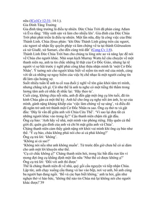 nữa (ICo1Cr 12:31; 14:1;).
Gia Đình Tăng Trưởng
Gia đình tăng trưởng là điều tự nhiên. Đức Chúa Trời đã phán cùng Ađam
và Êva rằng: ‘Hãy sinh sản và làm cho nhiều lên’. Gia đình của Đức Chúa
Trời phải phát triển là điều tự nhiên. Một lần nữa, đây là công việc của Đức
Thánh Linh. Chúa Jêsus phán: ‘khi Đức Thánh Linh giáng trên các ngươi,
các ngươi sẽ nhận lấy quyền phép và làm chứng về ta tại thành Giêrusalem
cả xứ Giuđê, xứ Samari, cho đến cùng trái đất’ (Cong Cv 1:8).
Thánh Linh Đức Chúa Trời ban cho chúng ta lòng ước ao và năng lực để nói
về Chúa cho người khác. Nhà soạn kịch Murray Watts kể câu chuyện về một
thanh niên nọ, anh ta tin chắc những lẽ thật của Cơ Đốc Giáo, nhưng lại tê
người vì sợ hãi trước ý nghĩ phải công khai thừa nhận mình là ‘một Cơ Đốc
Nhân’. Ý tưởng nói cho người khác biết về niềm tin mới mẽ của mình, cùng
với tất cả những sự nguy hiểm của việc bị chế nhạo là một người cuồng tín
đã làm cậu hoảng sợ.
Suốt nhiều tuần lễ anh ta cố xua đuổi ý nghĩ về tôn giáo khỏi tâm trí mình,
nhưng chẳng ích gì. Cứ như thể là anh ta nghe có một tiếng thì thầm trong
lương tâm anh cứ nhắc đi nhắc lại: ‘Hãy theo ta’.
Cuối cùng, không chịu nỗi nữa, anh đi đến gặp một ông cụ lớn tuổi, đã tin
kính Chúa gần cả một thế kỷ. Anh kể cho ông cụ nghe nỗi ám ảnh, lo sợ của
mình, gánh nặng khủng khiếp của ‘việc làm chứng về sự sáng’, và điều đó
đã ngăn trở anh trở thành một Cơ Đốc Nhân ra sao. Ông cụ thở ra và gật
đầu: ‘Đây là vấn đề giữa anh với Chúa Cứu Thế’. ‘Vì sao lại đưa tất cả
những người khác vào trong ấy?’ Cậu thanh niên chậm rãi gật đầu.
Ông cụ bảo: ‘Anh hãy về nhà, một mình vào phòng riêng. Hãy quên cả thế
giới đi; quên gia đình của anh và chỉ bí mật giữa anh và Chúa’.
Chàng thanh niên cảm thấy gánh nặng rớt khỏi vai mình khi ông cụ bảo như
thế. ‘Ý cụ bảo, cháu không phải nói cho ai cả phải không?’
Ông cụ trả lời: ‘không’.
‘Không ai cả sao?’
‘Không nói nếu như anh không muốn’. Từ trước đến giờ chưa hề có ai dám
cho anh một lời khuyên như thế.
‘Cụ có chắc không ạ?’ Chàng thanh niên hỏi, trong lúc bắt đầu run lên vì
mong đợi ông cụ khẳng định một lần nữa ‘Như thế có được không ạ?’
Ông cụ trả lời: ‘Đối với anh thì được’
Thế là chàng thanh niên đi về nhà, quỳ gối cầu nguyện và tiếp nhận Chúa.
Lập tức, anh chạy xuống cầu thang và lao vào bếp, nơi vợ anh, bố anh cùng
ba người bạn đang ngồi. ‘Bố và các bạn biết không,’ anh ta hỏi, gần như
nghẹn thở vì háo hức, ‘không thể nào tin Chúa mà lại không nói cho người
khác được!’39
 