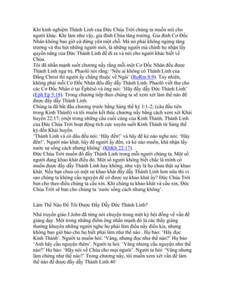 Khi kinh nghiệm Thánh Linh của Đức Chúa Trời chúng ta muốn nói cho
người khác. Khi làm như vậy, gia đình Chúa tăng trưởng. Gia đình Cơ Đốc
Nhân không bao giờ cứ đứng yên một chỗ. Mà nó phải không ngừng tăng
trưởng và thu hút những người mới, là những người mà chính họ nhận lấy
quyền năng của Đức Thánh Linh để đi ra và nói cho người khác biết về
Chúa.
Tôi đã nhấn mạnh suốt chương nầy rằng mỗi một Cơ Đốc Nhân đều được
Thánh Linh ngự trị. Phaolô nói rằng: ‘Nếu ai không có Thánh Linh của
Đấng Christ thì người ấy chẳng thuộc về Ngài’ (RoRm 8:9). Tuy nhiên,
không phải mỗi Cơ Đốc Nhân đều đầy dẫy Thánh Linh. Phaolô viết thư cho
các Cơ Đốc Nhân ở tại Êphêsô và ông nói: ‘Hãy đầy dẫy Đức Thánh Linh’
(Eph Ep 5:18). Trong chương tiếp theo chúng ta sẽ xem xét làm thế nào để
được đầy dẫy Thánh Linh.
Chúng ta đã bắt đầu chương trước bằng Sáng thế ký 1:1-2; (câu đầu tiên
trong Kinh Thánh) và tôi muốn kết thúc chương nầy bằng cách xem xét Khải
huyền 22:17; (một trong những câu cuối cùng của Kinh Thánh, Thánh Linh
của Đức Chúa Trời hoạt động tích cực xuyên suốt Kinh Thánh từ Sáng thế
ký đến Khải huyền.
‘Thánh Linh và cô dâu đều nói: ‘Hãy đến!’ và hãy để kẻ nào nghe nói: ‘Hãy
đến!’. Người nào khát, hãy để người ấy đến, và kẻ nào muốn, khá nhận lấy
nước sự sống cách nhưng không’ (KhKh 22:17).
Đức Chúa Trời muốn đổ đầy Thánh Linh trong mỗi người chúng ta. Một số
người đang khao khát điều đó. Một số người không biết chắc là mình có
muốn được đầy dẫy Thánh Linh hay không, như vậy là họ chưa thật sự khao
khát. Nếu bạn chưa có một sự khao khát đầy dẫy Thánh Linh hơn nữa thì vì
sao chúng ta không cầu nguyện để có được sự khao khát ấy? Đức Chúa Trời
ban cho theo điều chúng ta cầu xin. Khi chúng ta khao khát và cầu xin, Đức
Chúa Trời sẽ ban cho chúng ta ‘nước sống cách nhưng không’.
Làm Thế Nào Để Tôi Được Đầy Dẫy Đức Thánh Linh?
Nhà truyền giáo J.John đã từng nói chuyện trong một kỳ hội đồng về vấn đề
giảng dạy. Một trong những điểm ông nhấn mạnh đó là các thầy giảng
thường khuyên những người nghe họ phải làm điều nầy điều kia, nhưng
không bao giờ bảo cho họ biết phải làm như thế nào . Họ bảo: ‘Hãy đọc
Kinh Thánh’. Người ta muốn hỏi: ‘Vâng, nhưng đọc như thế nào?’ Họ bảo
‘Anh hãy cầu nguyện thêm’. Người ta hỏi: ‘Vâng nhưng cầu nguyện như thế
nào?’ Họ bảo: ‘Hãy nói về Chúa cho mọi người’. Người ta hỏi: ‘Vâng nhưng
làm chứng như thế nào?’ Trong chương nầy, tôi muốn xem xét vấn đề làm
thế nào để được đầy dẫy Thánh Linh.40
 