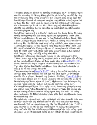 Trong nhà chúng tôi có một cái hệ thống tỏa nhiệt đã cũ. Vì thế lúc nào ngọn
đèn báo hiệu cũng đỏ. Nhưng không phải lúc nào hệ thống tỏa nhiệt ấy cũng
tỏa sức nóng và năng lượng. Cũng vậy, một số người cũng chỉ có ngọn đèn
báo hiệu của Thánh Linh trong đời sống họ; trong khi đó, khi một người thật
sự được đầy dẫy Thánh Linh, thì người ấy sẽ thật sự tỏa nhiệt và hữu dụng
các xi lanh (nếu bạn tha lỗi cho tôi vì đã sử dụng một ví dụ không hoàn
chỉnh!). Bạn sẽ thật sự thấy và cảm nhận sự khác biệt rõ ràng khi bạn nhìn
vào hai loại người này.
Sách Công vụ được mô tả là Quyển I của lịch sử Hội thánh. Trong đó chúng
ta thấy nhiều gương mẫu của những người kinh nghiệm Đức Thánh Linh.
Nói theo cách lý tưởng, thì mỗi một Cơ Đốc Nhân đều sẽ được đầy dẫy Đức
Thánh Linh ngay từ giây phút quy đạo. Nhiều khi thường có xảy ra như vậy
(cả trong Tân Ước lẫn hiện nay), song không phải luôn luôn, ngay cả trong
Tân Ước, không phải lúc nào người ta cũng được đầy dẫy Đức Thánh Linh
khi vừa tiếp nhận Chúa. Chúng ta đã xem xét trường hợp thứ nhất của việc
tuôn đổ Thánh Linh vào Lễ Ngũ Tuần trong Công vụ đoạn 2. Khi xem hết
sách Công vụ chúng ta sẽ thấy những ví dụ khác.
Khi Phierơ và Giăng đã cầu nguyện cho các tín hữu tại Samari và Đức
Thánh Linh đã ngự xuống trên họ, thuật sĩ Simôn bị thuyết phục đến nỗi ông
đã đưa bạc cho Phierơ để cũng có được quyền năng ấy (Cong Cv 8:14-18).
Phierơ đã cảnh cáo ông ta rằng tìm cách để mua sự ban cho của Đức Chúa
Trời bằng tiền bạc là một điều kinh khủng. Song câu chuyện cho thấy có
điều gì đó hết sức kỳ diệu đã xảy ra.
Trong đoạn tiếp theo (Cong Cv 9:1-17) chúng ta thấy một trong những sự
quy đạo đáng lưu ý nhất của mọi thời đại. Khi Êtiên người Cơ Đốc thuận
đạo đầu tiên bị ném đá, Saulơ đã ưng thuận về cái chết ấy (Cong Cv 8:1) và
về sau ông đã bắt đầu diệt Hội thánh. Ông đi từ nhà nầy sang nhà kia để bắt
bỏ tù những người nam, người nữ (câu 3). Ở phần đầu đoạn 9 chúng ta thấy
ông vẫn ‘hằng ngăm đe và chém giết môn đồ của Chúa không thôi’.
Chỉ trong khoảng thời gian có vài ngày sau đó, Saulơ đang giảng dạy trong
các nhà hội rằng: ‘Chúa Jêsus là Con Đức Chúa Trời’ (câu 20). Ông đã gây
ra một sự sửng sốt hoàn toàn với những người đang thắc mắc: ‘Há chẳng
phải chính người đó đã bắt bớ những kẻ cầu khẩn danh nầy (Jêsus) tại thành
Giêrusalem hay sao?’
Điều gì đã xảy ra trong ít ngày ngắn ngủi đó và khiến ông thay đổi hoàn toàn
như vậy? Trước hết, ông đã thình lình đối đầu với Chúa Jêsus trên đường
đến Đamách. Thứ hai, ông đã được đầy dẫy Đức Thánh Linh (câu 17). Đó là
giây phút ‘có cái chi như cái vảy từ mắt người rớt xuống, thì người được
sáng mắt’ (câu 18). Đôi khi những người không tin Chúa, hoặc những người
chống đối Cơ Đốc Nhân mạnh mẽ lại có một sự biến đổi hoàn toàn trong đời
 