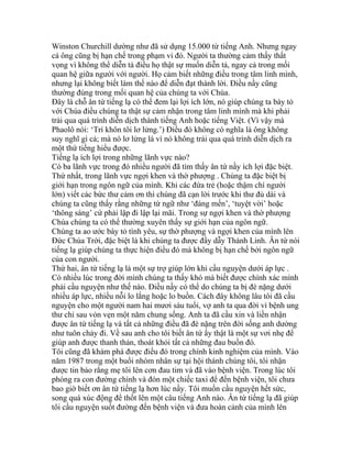 Winston Churchill dường như đã sử dụng 15.000 từ tiếng Anh. Nhưng ngay
cả ông cũng bị hạn chế trong phạm vi đó. Người ta thường cảm thấy thất
vọng vì không thể diễn tả điều họ thật sự muốn diễn tả, ngay cả trong mối
quan hệ giữa người với người. Họ cảm biết những điều trong tâm linh mình,
nhưng lại không biết làm thế nào để diễn đạt thành lời. Điều nầy cũng
thường đúng trong mối quan hệ của chúng ta với Chúa.
Đây là chỗ ân tứ tiếng lạ có thể đem lại lợi ích lớn, nó giúp chúng ta bày tỏ
với Chúa điều chúng ta thật sự cảm nhận trong tâm linh mình mà khi phải
trải qua quá trình diễn dịch thành tiếng Anh hoặc tiếng Việt. (Vì vậy mà
Phaolô nói: ‘Trí khôn tôi lơ lửng.’) Điều đó không có nghĩa là ông không
suy nghĩ gì cả; mà nó lơ lửng là vì nó không trải qua quá trình diễn dịch ra
một thứ tiếng hiểu được.
Tiếng lạ ích lợi trong những lãnh vực nào?
Có ba lãnh vực trong đó nhiều người đã tìm thấy ân tứ nầy ích lợi đặc biệt.
Thứ nhất, trong lãnh vực ngợi khen và thờ phượng . Chúng ta đặc biệt bị
giới hạn trong ngôn ngữ của mình. Khi các đứa trẻ (hoặc thậm chí người
lớn) viết các bức thư cảm ơn thì chúng đã cạn lời trước khi thư đủ dài và
chúng ta cũng thấy rằng những từ ngữ như ‘đáng mến’, ‘tuyệt vời’ hoặc
‘thông sáng’ cứ phải lập đi lập lại mãi. Trong sự ngợi khen và thờ phượng
Chúa chúng ta có thể thường xuyên thấy sự giới hạn của ngôn ngữ.
Chúng ta ao ước bày tỏ tình yêu, sự thờ phượng và ngợi khen của mình lên
Đức Chúa Trời, đặc biệt là khi chúng ta được đầy dẫy Thánh Linh. Ân tứ nói
tiếng lạ giúp chúng ta thực hiện điều đó mà không bị hạn chế bởi ngôn ngữ
của con người.
Thứ hai, ân tứ tiếng lạ là một sự trợ giúp lớn khi cầu nguyện dưới áp lực .
Có nhiều lúc trong đời mình chúng ta thấy khó mà biết được chính xác mình
phải cầu nguyện như thế nào. Điều nầy có thể do chúng ta bị đè nặng dưới
nhiều áp lực, nhiều nỗi lo lắng hoặc lo buồn. Cách đây không lâu tôi đã cầu
nguyện cho một người nam hai mươi sáu tuổi, vợ anh ta qua đời vì bệnh ung
thư chỉ sau vỏn vẹn một năm chung sống. Anh ta đã cầu xin và liền nhận
được ân tứ tiếng lạ và tất cả những điều đã đè nặng trên đời sống anh dường
như tuôn chảy đi. Về sau anh cho tôi biết ân tứ ấy thật là một sự vơi nhẹ để
giúp anh được thanh thản, thoát khỏi tất cả những đau buồn đó.
Tôi cũng đã khám phá được điều đó trong chính kinh nghiệm của mình. Vào
năm 1987 trong một buổi nhóm nhân sự tại hội thánh chúng tôi, tôi nhận
được tin bảo rằng mẹ tôi lên cơn đau tim và đã vào bệnh viện. Trong lúc tôi
phóng ra con đường chính và đón một chiếc taxi để đến bệnh viện, tôi chưa
bao giờ biết ơn ân tứ tiếng lạ hơn lúc nầy. Tôi muốn cầu nguyện hết sức,
song quá xúc động để thốt lên một câu tiếng Anh nào. Ân tứ tiếng lạ đã giúp
tôi cầu nguyện suốt đường đến bệnh viện và đưa hoàn cảnh của mình lên
 