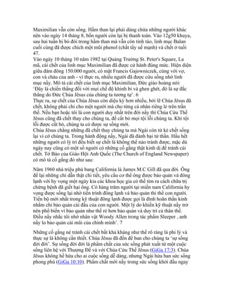 Maximilian vẫn còn sống. Hầm than lại phải dùng chứa những người khác
nên vào ngày 14 tháng 8, bốn người còn lại bị thanh toán. Vào 12g50 khuya,
sau hai tuần bị bỏ đói trong hầm than mà vẫn còn tỉnh táo, linh mục Balan
cuối cùng đã được chích một mũi phenol (chất tẩy uế mạnh) và chết ở tuổi
47.
Vào ngày 10 tháng 10 năm 1982 tại Quảng Trường St. Peter's Square, La
mã, cái chết của linh mục Maximilian đã được cử hành đúng mức. Hiện diện
giữa đám đông 150.000 người, có mặt Francis Gajowniczek, cùng với vợ,
con và cháu của anh - vì thực ra, nhiều người đã được cứu sống nhờ linh
mục nầy. Mô tả cái chết của linh mục Maximilian, Đức giáo hoàng nói:
‘Đây là chiến thắng đối với mọi chế độ khinh bỉ và ghen ghét, đó là sự đắc
thắng do Đức Chúa Jêsus của chúng ta tương tự’. 6
Thực ra, sự chết của Chúa Jêsus còn diệu kỳ hơn nhiều, bởi lẽ Chúa Jêsus đã
chết, không phải chỉ cho một người mà cho từng cá nhân riêng lẻ trên trần
thế. Nếu bạn hoặc tôi là con người duy nhất trên đời nầy thì Chúa Cứu Thế
Jêsus cũng đã chết thay cho chúng ta, để cất bỏ mọi tội lỗi chúng ta. Khi tội
lỗi được cất bỏ, chúng ta có được sự sống mới.
Chúa Jêsus chẳng những đã chết thay chúng ta mà Ngài còn từ kẻ chết sống
lại vì cớ chúng ta. Trong hành động nầy, Ngài đã đánh bại tử thần. Hầu hết
những người có lý trí đều biết sự chết là không thể nào tránh được, mặc dù
ngày nay cũng có một số người có những cố gắng thật kinh dị để tránh cái
chết. Tờ Báo của Giáo Hội Anh Quốc (The Church of England Newspaper)
có mô tả cố gắng đó như sau:
Năm 1960 nhà triệu phú bang California là James M.C Gill đã qua đời. Ông
để lại những chỉ dẫn thật chi tiết, yêu cầu cơ thể ông được bảo quản và đông
lạnh với hy vọng một ngày kia các khoa học gia có thể tìm ra cách chữa trị
chứng bệnh đã giết hại ông. Có hàng trăm người tại miền nam California hy
vọng được sống lại nhờ tiến trình đông lạnh và bảo quản thi thể con người.
Tiến bộ mới nhất trong kỹ thuật đông lạnh được gọi là đình hoãn thần kinh
nhằm chỉ bảo quản cái đầu của con người. Một lý do khiến kỹ thuật nầy trở
nên phổ biến vì bảo quản như thế rẻ hơn bảo quản và duy trì cả thân thể.
Điều nầy nhắc tôi nhớ nhân vật Woody Allen trong tác phẩm Sleeper , anh
nầy lo bảo quản cái mũi của chính mình’. 7
Những cố gắng né tránh cái chết bất khả kháng như thế rõ ràng là phi lý và
thực sự là không cần thiết. Chúa Jêsus đã đến để ban cho chúng ta ‘sự sống
đời đời’. Sự sống đời đời là phẩm chất của sức sống phát xuất từ một cuộc
sống liên hệ với Thượng Đế và với Chúa Cứu Thế Jêsus (GiGa 17:3). Chúa
Jêsus không hề hứa cho ai cuộc sống dễ dàng, nhưng Ngài hứa ban sức sống
phong phú (GiGa 10:10). Phẩm chất mới nầy trong sức sống khởi đầu ngay
 