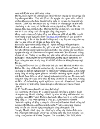 trước mặt Chúa trong giờ khủng hoảng.
Thứ ba, nhiều người đã khám phá ân tứ nầy là một sự giúp đỡ trong việc cầu
thay cho người khác . Thật khó để mà cầu nguyện cho người khác - nhất là
khi bạn không gặp họ hoặc lâu rồi không nghe tin tức của họ. Sau một hồi,
câu nói: ‘Xin Chúa ban phước cho họ’ có lẽ là lời cầu nguyện chi tiết nhất
của chúng ta. Ân tứ nầy có thể là một sự trợ giúp thật sự để bắt đầu cầu
nguyện bằng tiếng mới cho họ. Thường thường khi làm vậy, Đức Chúa Trời
ban lời lẽ cho chúng ta để cầu nguyện bằng tiếng mẹ đẻ.
Mong muốn cầu nguyện bằng tiếng mới không có gì là ích kỷ. Dầu ‘người
nói tiếng lạ tự gây dựng lấy mình’ (ICo1Cr 14:4) những kết quả gián tiếp
của điều nầy có thể rất lớn. Jackie Pullinger mô tả sự thay đổi trong chức vụ
hầu việc của cô khi cô bắt đầu sử dụng ân tứ nầy.
Tôi đã cầu nguyện bên chiếc đồng hồ 15 phút mỗi ngày bằng tiếng của
Thánh Linh mà vẫn chưa cảm thấy gì khi tôi xin Thánh Linh giúp mình cầu
thay cho những người Ngài muốn đụng đến họ. Sau khoảng sáu tuần lễ cầu
nguyện như vậy tôi bắt đầu đưa dẫn người ta đến với Chúa Jêsus mà không
hề phải nỗ lực. Những tay du đãng quỳ gối xuống và khóc nức nở ngay trên
đường phố, những người nữ được chữa lành, những người nghiện ma túy
được buông tha một cách lạ lùng. Và tôi biết rõ điều đó không liên quan gì
đến tôi.
Đó cũng là lối vào để đưa cô đến nhận lãnh các ân tứ Thánh Linh khác nữa.
Tôi bắt đầu cùng với bạn hữu mình học tập các ân tứ khác của Thánh Linh
và chúng tôi đã kinh nghiệm một vài năm chức vụ thật đáng lưu ý. Nhiều tên
hoang đàng và những người giàu có, sinh viên và những người chuyên đi lễ
nhà thờ đã được biến cải và hết thảy đều nhận được tiếng mới để cầu nguyện
trong nơi riêng tư và các ân tứ khác để dùng khi nhóm lại cùng nhau. Chúng
tôi đã lo chỗ ở cho những người nghiện ma túy và tất cả họ đều đã được giải
cứu khỏi ma túy mà không bị đau đớn gì cả nhờ năng quyền của Thánh
Linh.42
Sứ đồ Phaolô có ủng hộ việc nói tiếng lạ không?
Bối cảnh trong I Côrinhtô 14 là việc sử dụng ân tứ tiếng lạ giữa hội thánh
cách quá đáng. Phaolô nói rằng: ‘tôi thà lấy năm lời bằng trí khôn mình mà
rao giảng trong Hội Thánh để được dạy bảo kẻ khác, hơn là lấy một vạn lời
bằng tiếng lạ’ (câu 19 in nghiêng là ý tác giả). Khi Phaolô đến thành
Côrinhtô và giảng về tiếng lạ, ông chỉ nói về một điểm nhỏ. Họ sẽ không thể
hiểu nếu như không có ai thông giải tiếng lạ. Vì vậy, ông nêu ra phương
pháp chỉ dẫn cho việc sử dụng tiếng lạ giữa công chúng (câu 27).
Dầu vậy Phaolô nói rõ rằng việc nói tiếng lạ không nên bị cấm đoán (câu
39). Ông mạnh mẽ khuyến khích việc sử dụng ân tứ nầy ở nơi riêng tư (khi
chúng ta một mình với Chúa). Ông nói: ‘Tôi tạ ơn Đức Chúa Trời, vì đã
 