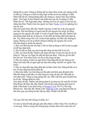 không đủ tư cách. Chúng ta không thể tin rằng Chúa sẽ ban cho chúng ta bất
cứ điều gì. Chúng ta có thể tin rằng Ngài sẽ ban ân tứ cho những Cơ Đốc
Nhân thật tấn tới, nhưng không phải cho chúng ta. Song Chúa Jêsus không
phán: ‘Cha Ngài sẽ ban Thánh Linh nhiều hơn cho tất cả những Cơ Đốc
Nhân tấn tới’. Mà Ngài phán rằng: ‘Huống chi Cha các ngươi ở trên trời lại
chẳng ban Đức Thánh Linh cho người xin Ngài’ (LuLc 11:13 in nghiêng là ý
của tác giả).
Nếu bạn muốn được đầy dẫy Thánh Linh bạn có thể tìm ai đó cầu nguyện
cho bạn. Nếu bạn không có người nào để cầu nguyện cho mình, thì đừng
ngưng tự cầu nguyện cho mình. Có một số người được đầy dẫy Thánh Linh
mà không nhận lãnh ân tứ tiếng lạ. Cả hai điều đó không nhất thiết phải đi
đôi. Tuy nhiên trong Tân Ước và theo kinh nghiệm, hai điều nầy thường đi
chung. Không có lý do gì khiến chúng ta không cầu nguyện cho cả hai.
Nếu bạn đang tự mình cầu nguyện:
1. Hãy xin Chúa tha thứ cho bạn vì bất cứ điều gì đang có thể là một sự ngăn
trở để bạn nhận lãnh.
2. Xây bỏ bất cứ lãnh vực nào trong đời sống mà bạn biết là sai trái.
3. Hãy xin Chúa đổ đầy Thánh Linh Ngài trên bạn và ban cho bạn ân tứ nói
tiếng lạ. Tiếp tục xin Ngài cho đến khi bạn tìm được. Tiếp tục gõ cho đến
khi cửa mở. Tìm kiếm Chúa với tất cả tấm lòng của bạn.
4. Hãy mở miệng và khởi sự ngợi khen Chúa bằng bất kỳ thứ tiếng gì trừ
tiếng Anh hoặc bất cứ ngôn ngữ nào bạn biết (tiếng việt đối với người Việt
Nam).
5. Hãy tin rằng điều bạn nhận lãnh đến từ Đức Chúa Trời. Đừng để bất cứ ai
nói với bạn rằng bạn đã bịa điều đó.
6. Hãy kiên nhẫn. Các thứ tiếng nói đều phải mất thời gian để phát triển.
Hầu hết chúng ta bắt đầu với một lượng từ vựng rất hạn chế. Dần dần nó
mới phát triển. Tiếng lạ cũng giống như vậy. Phải mất thời gian để phát huy
ân tứ nầy. Nhưng đừng bỏ cuộc.
Việc được đổ đầy Thánh Linh không phải là sự từng trải chỉ một lần rồi thôi.
Ông Phierơ đã được đầy dẫy Thánh Linh ba lần trong khoảng thời gian từ
đoạn 2 đến đoạn 4 của sách Công vụ (Cong Cv 2:4; 4:8-31;). Khi ông
Phaolô nói: ‘Hãy đầy dẫy Thánh Linh’ (Eph Ep 5:18), ông dùng thì hiện tại
liên tiến, giục giả chúng ta hãy tiếp tục được Thánh Linh đổ đầy.
Tôi Làm Thế Nào Để Chống Cự Điều Ác?
Có một sự liên kết thật gần gũi giữa điều thiện và Đức Chúa Trời với điều ác
và ma quỷ. Thật ra, trong mỗi trường hợp sự khác nhau chỉ là một chữ cái!
 