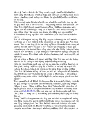 (Good & God; evil & devil). Đàng sau sức mạnh của điều thiện là chính
mình Đấng Thiện Lành. Trực tiếp hoặc gián tiếp nằm sau những tham muốn
xấu xa của chúng ta và những cám dỗ của thế gian là hiện thân của điều ác,
tức ma quỷ.
Bởi vì có quá nhiều điều ác trên thế gian nên nhiều người cho rằng tin vào
ma quỷ thì dễ hơn là tin vào Chúa. ‘Trong chừng mực có liên quan đến Đức
Chúa Trời, thì tôi là một người không tin Ngài (tôi không thấy công việc
Ngài)...còn đối với ma quỷ, vâng, lại là một điều khác, nó lúc nào cũng thể
hiện những công việc xấu xa gian ác của nó ở khắp mọi nơi, mọi lúc’,
William Peter Blatty người đã viết và xuất bản cuốn The Exorcist nói như
vậy.43
Trái lại, nhiều người phương Tây thấy rằng tin nơi ma quỷ thì khó hơn tin
vào Chúa. Có lẽ một phần là do họ có cái nhìn sai trật về ma quỷ. Nếu hình
ảnh về Chúa là một ông già râu tóc trắng ngồi trên đám mây là trừu tượng và
khó tin, thì hình ảnh về ma quỷ là một con quỷ có sừng đang lê bước qua
cảnh địa ngục của nhà thờ Dante cũng giống như vậy. Ở đây chúng ta không
bàn đến một thứ lực xa lạ ở tận bên ngoài vũ trụ mà với một lực lượng tội ác
có thật, liên quan đến một cá nhân, kẻ đang hoạt động tích cực trong thế giới
ngày nay.
Một khi chúng ta đã đến chỗ tin nơi một Đức Chúa Trời siêu việt, thì dường
như chỉ lúc ấy, chúng ta mới thật sự nhận biết rằng có ma quỷ.
Niềm tin vào một sức mạnh siêu việt lớn lao của điều ác chẳng thêm bất cứ
điều gì vào những khó khăn bị áp đặt bởi niềm tin nơi một sức mạnh siêu
việt của điều thiện. Nếu đã tin có ma quỷ thì cũng dễ để tin rằng có Đức
Chúa Trời. Bởi vì nếu không có Satan, thì khó mà chống cự lời kết luận cho
rằng Đức Chúa Trời vừa là một kẻ tàn ác vừa là Thượng đế vì cớ những gì
Ngài làm trong thiên nhiên, và điều Ngài cho phép trong sự gian ác của loài
người.44
Theo quan điểm Kinh Thánh thì đằng sau điều ác trong thế giới nầy chính là
ma quỷ. Từ ngữ Hy lạp dành cho chữ ma quỷ, diabolos , dịch sang từ ngữ
Hêbơrơ là satan . Chúng ta không được Kinh Thánh cho biết nhiều lắm về
nguồn gốc của Satan. Có một lời ám chỉ cho thấy Satan có thể là một thiên
sứ sa ngã (EsIs 14:12-23). Hắn xuất hiện một vài dịp trong các sách Cựu
Ước (Gióp 1; I Sửký 21:1;). Hắn không phải chỉ là một lực lượng mà là một
thân vị.
Trong Tân Ước chúng ta được cho thấy một hình ảnh rõ ràng hơn về những
hoạt động của nó. Ma quỷ là một hữu thể thuộc linh có thân vị đang tích cực
hoạt động chống nghịch Đức Chúa Trời và có tư cách lãnh đạo trên nhiều
quỷ giống chính mình nó. Phaolô bảo chúng ta ‘hãy đứng vững mà địch
cùng các mưu chước của ma quỷ. Vì chúng ta không đánh trận cùng thịt và
 