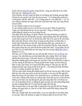 huyết, bèn là cùng chủ quyền, cùng thế lực...cùng các thần dữ ở các miền
trên trời vậy’ (Eph Ep 6:11-12).
Theo Phaolô, ma quỷ cùng các thiên sứ nó không nên bị đánh giá quá thấp.
Chúng rất xảo quyệt (‘các mưu kế của ma quỷ’ c.11) chúng đầy quyền lực
(‘chủ quyền, thế lực, thần dữ’ c.12). Chúng gian ác (‘các thần dữ’ c. 12). Vì
vậy chúng ta không nên ngạc nhiên khi chịu dưới một cuộc tấn công dữ dội
từ nơi kẻ thù.
Vì sao chúng ta phải tin là có ma quỷ?
Vì sao chúng ta phải tin là có sự tồn tại của ma quỷ? Một số người bảo:
‘Ngày nay bạn không thể tin vào ma quỷ nữa’. Song có những lý do rất
chính đáng để chúng ta tin là nó đang tồn tại.
Thứ nhất, điều nầy đúng với Kinh Thánh. Nói như thế không có nghĩa là
Kinh Thánh chủ yếu đề cập đến ma quỷ. Satan không được đề cập thường
xuyên lắm trong Cựu Ước và chỉ khi đọc đến Tân Ước, giáo lý ấy mới được
khai triển đầy đủ hơn. Chúa Jêsus rõ ràng tin rằng Satan có hiện diện và
chính Ngài cũng đã bị nó cám dỗ. Ngài thường đuổi quỷ, giải thoát con
người khỏi các lực lượng tà linh và tội lỗi trong đời sống họ, Ngài cũng đã
ban quyền năng cho các môn đồ để làm giống như Ngài. Trong phần còn lại
của Tân Ước có nhiều điều ám chỉ công việc của ma quỷ (IPhi 1Pr 5:8-11;
Êphêsô 6:1-12;).
Thứ hai, các Cơ Đốc Nhân trải các thời đại đều luôn tin vào sự tồn tại của
ma quỷ. Các nhà thần học của hội thánh đầu tiên, những Nhà Cải Chánh,
những nhà truyền giáo vĩ đại như Wesley và Whitefield, cùng một số rất
đông đảo những người nam người nữ của Đức Chúa Trời đều biết rõ ràng có
các lực lượng tà linh thật sự ở chung quanh mình. Ngay sau khi chúng ta
khởi sự hầu việc Chúa, nó sẽ quan tâm đến chúng ta ‘Ma quỷ chỉ cám dỗ
những linh hồn nào mong muốn từ bỏ tội lỗi... còn những kẻ khác đã thuộc
về nó: nó chẳng cần phải cám dỗ họ.’45
Thứ ba, quan niệm chung đều khẳng quyết sự tồn tại của ma quỷ. Bất cứ loại
thần học nào, làm ngơ trước sự tồn tại của thân vị con quỷ thì đều gặp khó
khăn lớn trong việc giải thích. Các chính thể tàn ác, sự hành hạ và bạo hành
có tổ chức, những cuộc thảm sát, cưỡng hiếp, buôn lậu ma túy ở mức độ lớn,
những sự tàn bạo của nạn khủng bố, nạn lạm dụng thân thể và tình dục trẻ
em, các hoạt động mê tín và những lễ nghi ma quái. Kẻ nào đang đứng đàng
sau tất cả những điều đó? Có một bài hát ngắn như thế nầy:
Một số người bảo có ma quỷ Một số người bảo ma quỷ đã chết rồi Nhưng
những con người đơn sơ, như tôi và bạn, Đều muốn biết rằng ai đang tiếp
tục công việc?
Như vậy, Thánh kinh, lời truyền khẩu, và sự suy luận đều tỏ cho thấy rằng
có ma quỷ. Điều nầy không có nghĩa là chúng ta phải bị nó ám ảnh. Như
 