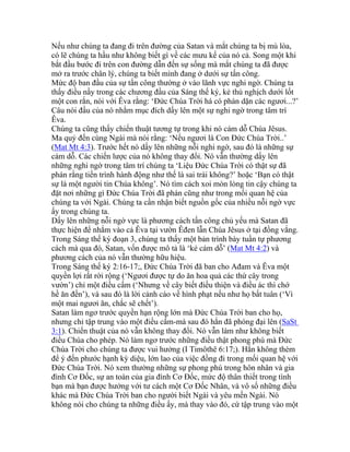 Nếu như chúng ta đang đi trên đường của Satan và mắt chúng ta bị mù lòa,
có lẽ chúng ta hầu như không biết gì về các mưu kế của nó cả. Song một khi
bắt đầu bước đi trên con đường dẫn đến sự sống mà mắt chúng ta đã được
mở ra trước chân lý, chúng ta biết mình đang ở dưới sự tấn công.
Mức độ ban đầu của sự tấn công thường ở vào lãnh vực nghi ngờ. Chúng ta
thấy điều nầy trong các chương đầu của Sáng thế ký, kẻ thù nghịch dưới lốt
một con rắn, nói với Êva rằng: ‘Đức Chúa Trời há có phán dặn các ngươi...?’
Câu nói đầu của nó nhằm mục đích dấy lên một sự nghi ngờ trong tâm trí
Êva.
Chúng ta cũng thấy chiến thuật tương tự trong khi nó cám dỗ Chúa Jêsus.
Ma quỷ đến cùng Ngài mà nói rằng: ‘Nếu ngươi là Con Đức Chúa Trời..’
(Mat Mt 4:3). Trước hết nó dấy lên những nỗi nghi ngờ, sau đó là những sự
cám dỗ. Các chiến lược của nó không thay đổi. Nó vẫn thường dấy lên
những nghi ngờ trong tâm trí chúng ta ‘Liệu Đức Chúa Trời có thật sự đã
phán rằng tiến trình hành động như thế là sai trái không?’ hoặc ‘Bạn có thật
sự là một người tin Chúa không’. Nó tìm cách xoi mòn lòng tin cậy chúng ta
đặt nơi những gì Đức Chúa Trời đã phán cũng như trong mối quan hệ của
chúng ta với Ngài. Chúng ta cần nhận biết nguồn gốc của nhiều nỗi ngờ vực
ấy trong chúng ta.
Dấy lên những nỗi ngờ vực là phương cách tấn công chủ yếu mà Satan đã
thực hiện để nhắm vào cả Êva tại vườn Êđen lẫn Chúa Jêsus ở tại đồng vắng.
Trong Sáng thế ký đoạn 3, chúng ta thấy một bản trình bày tuần tự phương
cách mà qua đó, Satan, vốn được mô tả là ‘kẻ cám dỗ’ (Mat Mt 4:2) và
phương cách của nó vẫn thường hữu hiệu.
Trong Sáng thế ký 2:16-17;, Đức Chúa Trời đã ban cho Ađam và Êva một
quyền lợi rất rời rộng (‘Ngươi được tự do ăn hoa quả các thứ cây trong
vườn’) chỉ một điều cấm (‘Nhưng về cây biết điều thiện và điều ác thì chớ
hề ăn đến’), và sau đó là lời cảnh cáo về hình phạt nếu như họ bất tuân (‘Vì
một mai ngươi ăn, chắc sẽ chết’).
Satan làm ngơ trước quyền hạn rộng lớn mà Đức Chúa Trời ban cho họ,
nhưng chỉ tập trung vào một điều cấm-mà sau đó hắn đã phóng đại lên (SaSt
3:1). Chiến thuật của nó vẫn không thay đổi. Nó vẫn làm như không biết
điều Chúa cho phép. Nó làm ngơ trước những điều thật phong phú mà Đức
Chúa Trời cho chúng ta được vui hưởng (I Timôthê 6:17;). Hắn không thèm
để ý đến phước hạnh kỳ diệu, lớn lao của việc đồng đi trong mối quan hệ với
Đức Chúa Trời. Nó xem thường những sự phong phú trong hôn nhân và gia
đình Cơ Đốc, sự an toàn của gia đình Cơ Đốc, mức độ thân thiết trong tình
bạn mà bạn được hưởng với tư cách một Cơ Đốc Nhân, và vô số những điều
khác mà Đức Chúa Trời ban cho người biết Ngài và yêu mến Ngài. Nó
không nói cho chúng ta những điều ấy, mà thay vào đó, cứ tập trung vào một
 