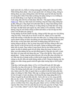 danh sách nhỏ xíu, thiếu óc tưởng tượng gồm những điều cấm mà Cơ Đốc
Nhân không được phép - như cứ quả quyết mãi với chúng ta rằng, chúng ta
không được say rượu, không được chửi thề hoặc quan hệ tình dục bừa bãi.
Có tương đối ít điều Chúa thật sự không cho phép chúng ta và có những lý
do rất chính đáng vì sao Ngài lại cấm chúng ta làm.
Cuối cùng, hắn chối bỏ cả hình phạt. Hắn bảo: ‘Hai ngươi chẳng chết đâu’
(SaSt 3:4). Thật sự ý hắn muốn nói là không vâng lời Chúa cũng chẳng hại
gì đâu. Hắn gợi ý rằng Ngài là kẻ phá đám thật sự, rằng Chúa không muốn
điều tốt nhất cho cuộc đời chúng ta và rằng chúng ta sẽ thiệt thòi nếu vâng
lời Ngài. Sự thật hoàn toàn ngược lại, như Ađam và Êva đã thấy. Chính sự
không vâng lời mới khiến chúng ta đánh mất nhiều cơ hội tốt đẹp mà Đức
Chúa Trời đã định cho chúng ta.
Trong những câu Kinh Thánh sau đây, chúng ta thấy hậu quả của việc không
vâng lời Chúa. Trước hết là sự xấu hổ và bối rối. Ađam và Êva cảm biết
mình trần truồng và bắt đầu tìm cách che thân (câu 7). Chúng ta hẳn sẽ mong
muốn nhanh chóng rời khỏi căn phòng mà mọi hành động mình đã từng làm
đều bị bày ra trên màn hình, phía dưới là những dòng chữ liệt kê mọi ý
tưởng chúng ta đã ấp ủ. Sâu xa trong lòng mình, hết thảy chúng ta đều cảm
thấy xấu hổ và bối rối bởi tội lỗi của mình. Chúng ta không muốn người
khác biết rõ mình. Ông Arthur Conan Doyle lần nọ chơi khăm mười hai
người, họ đều là những người rất nổi tiếng, đáng tôn trọng và được ưu ái,
được xem như những cột trụ của hội đồng quản trị. Ông gởi cho mỗi vị một
bức điện với cùng một nội dung như sau: ‘Chạy trốn lập tức. Mọi sự đã bị
phanh phui’. Trong vòng hai mươi bốn giờ, tất cả họ đều chạy trốn khỏi xứ
sở! Hầu như tất cả chúng ta đều có điều gì đó trong đời sống mình khiến
chúng ta xấu hổ; điều mà mình không muốn ai biết. Chúng ta thường xây lên
những rào chắn chung quanh mình để ngăn chận trường hợp có thể bị phát
hiện.
Tiếp theo, tình bạn giữa Ađam và Êva với Chúa đã bị gãy đổ. Khi nghe
Chúa đến, họ chạy trốn (câu 8). Nhiều người ngày nay vì xấu hổ mà lìa xa
Chúa. Họ không muốn đối mặt với sự thật là Ngài đang hiện diện. Họ sợ y
như Ađam (câu 10). Một số người thật sự sợ phải đi nhà thờ hoặc phải hòa
nhập với những Cơ Đốc Nhân. Một cặp vợ chồng trong hội thánh chúng tôi
kể cho tôi nghe về một vận động viên bóng bầu dục hạng nặng đến từ Úc
Châu, là người họ đã mời đến nhà thờ. Anh ta đã vào xe rồi, song anh bắt
đầu run rẩy và bảo: ‘Tôi không thể đi được. Tôi sợ phải bước vào nhà thờ
lắm’. Anh ta không thể nào nhìn mặt Chúa được. Có một sự phân cách giữa
anh ta với Đức Chúa Trời, cũng như giữa Ađam và Êva với Đức Chúa Trời.
Lập tức Đức Chúa Trời tìm cách đưa họ trở lại mối quan hệ với Ngài. Ngài
gọi: ‘Con ở đâu, Ađam?’ (câu 9). Ngài vẫn đang gọi chúng ta như vậy.
 