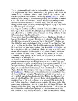 Và rồi, có một sự phân cách giữa họ: Ađam và Êva. Ađam đổ lỗi cho Êva.
Êva đổ lỗi cho ma quỷ. Nhưng họ và chúng ta đều phải chịu trách nhiệm đối
với tội lỗi của chính mình. Chúng ta không thể đổ lỗi cho Đức Chúa Trời
hay cho người khác, hoặc thậm chí cho ma quỷ (Gia Gc 1:13-15). Chúng ta
nhìn thấy điều đó trong xã hội của mình ngày nay. Khi con người lìa bỏ Đức
Chúa Trời, họ bắt đầu đánh nhau. Chúng ta thấy sự suy sụp trong các mối
quan hệ bất cứ nơi đâu chúng ta nhìn vào: những cuộc hôn nhân tan vỡ,
những gia đình tan vỡ, các mối quan hệ trong công việc bị gãy đổ, nội chiến
và chiến tranh giữa các quốc gia.
Sau cùng, khi nhìn thấy Đức Chúa Trời hình phạt Ađam và Êva, chúng ta
hiểu rằng họ đã bị Satan lừa dối. Chúng ta thấy thể nào sự lừa dối của hắn đã
dẫn Ađam và Êva xa rời khỏi Chúa, đi vào một con đường mà Satan đã biết
từ ban đầu rằng sẽ dẫn đến sự hủy diệt.
Chúng ta thấy Satan là một kẻ lừa dối, một kẻ hủy diệt, kẻ cám dỗ và là kẻ
hay dấy lên những nỗi ngờ vực. Hắn cũng là kẻ kiện cáo. Từ Hêbơrơ dành
cho chữ Satan có nghĩa là ‘kẻ kiện cáo’ hay là ‘kẻ thêu dệt’. Hắn kiện cáo
Đức Chúa Trời trước mặt loài người. Con người đổ lỗi cho Đức Chúa Trời
về mọi sự. Hắn nói rằng Đức Chúa Trời không đáng tin cậy. Thứ hai, hắn
kiện cáo Đức Chúa Jêsus trước mặt Đức Chúa Trời (KhKh 12:10). Hắn chối
bỏ quyền phép sự chết của Chúa Jêsus. Hắn lên án chúng ta và khiến chúng
ta cảm thấy mình phạm tội, không phải vì một tội đặc biệt nào, mà là một
mặc cảm phạm tội chung chung và không rõ ràng. Ngược lại, khi Thánh
Linh muốn chúng ta chú ý vào một tội lỗi nào đó, Ngài chỉ tỏ tội lỗi đó rõ
ràng chúng ta có thể xây bỏ nó.
Sự cám dỗ và sự phạm tội không giống nhau. Nhiều khi ma quỷ gieo một ý
tưởng vào tâm trí chúng ta mà chúng ta biết điều đó là sai xấu. Ngay giây
phút ấy chúng ta có quyền lựa chọn để tiếp nhận hoặc khước từ điều đó. Nếu
chúng ta tiếp nhận ý tưởng đó, thì chúng ta đang trên đường hướng đến sự
phạm tội. Còn nếu khước từ, là chúng ta chọn điều Chúa Jêsus đã chọn.
‘Ngài...đã bị thử thách trong mọi việc cũng như chúng ta, song chẳng phạm
tội’ (HeDt 4:15). Khi Satan gieo những ý tưởng xấu vào tâm trí Ngài, Ngài
đã khước từ những ý tưởng ấy. Nhưng thường trước khi chúng ta có cơ hội
để quyết định cách nầy hay cách kia, thì Satan đã kiện cáo chúng ta. Chưa
đầy một giây hắn đã bảo: ‘Hãy xem mày đi, thế mà cũng tự nhận mình là
người tin Chúa ư? Cái gì đã khiến mày có tư tưởng đó? Mày không thể là
một Cơ Đốc Nhân được! Mày đã tư tưởng một điều thật khủng khiếp. Hắn
muốn chúng ta cũng đồng ý như thế và nhận rằng: ‘Ồ, không! Tôi không thể
là một Cơ Đốc Nhân được!’ hoặc ‘Ồ, không cho đến nay tôi vẫn nguyền rủa
điều đó và chẳng có vấn đề gì nếu như tôi nguyền rủa danh hiệu đó thêm
một chút nữa!’ Chúng ta đang xuống dốc, và đó là mục tiêu của nó. Những
 