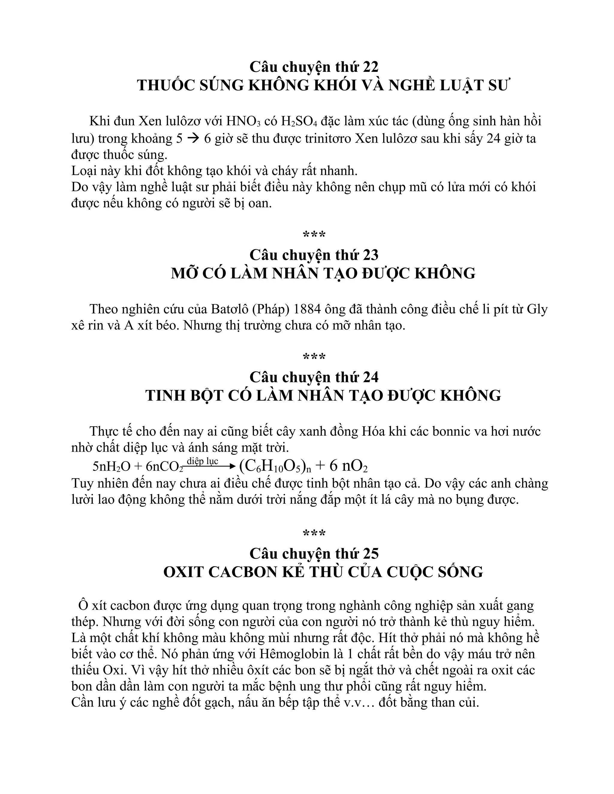 Câu chuyện thứ 22
THUỐC SÚNG KHÔNG KHÓI VÀ NGHỀ LUẬT SƯ
Khi đun Xen lulôzơ với HNO3 có H2SO4 đặc làm xúc tác (dùng ống sinh hàn hồi
lưu) trong khoảng 5  6 giờ sẽ thu được trinitơro Xen lulôzơ sau khi sấy 24 giờ ta
được thuốc súng.
Loại này khi đốt không tạo khói và cháy rất nhanh.
Do vậy làm nghề luật sư phải biết điều này không nên chụp mũ có lửa mới có khói
được nếu không có người sẽ bị oan.
***
Câu chuyện thứ 23
MỠ CÓ LÀM NHÂN TẠO ĐƯỢC KHÔNG
Theo nghiên cứu của Batơlô (Pháp) 1884 ông đã thành công điều chế li pít từ Gly
xê rin và A xít béo. Nhưng thị trường chưa có mỡ nhân tạo.
***
Câu chuyện thứ 24
TINH BỘT CÓ LÀM NHÂN TẠO ĐƯỢC KHÔNG
Thực tế cho đến nay ai cũng biết cây xanh đồng Hóa khi các bonnic va hơi nước
nhờ chất diệp lục và ánh sáng mặt trời.
5nH2O + 6nCO2
diệp lục
(C6H10O5)n + 6 nO2
Tuy nhiên đến nay chưa ai điều chế được tinh bột nhân tạo cả. Do vậy các anh chàng
lười lao động không thể nằm dưới trời nắng đắp một ít lá cây mà no bụng được.
***
Câu chuyện thứ 25
OXIT CACBON KẺ THÙ CỦA CUỘC SỐNG
Ô xít cacbon được ứng dụng quan trọng trong nghành công nghiệp sản xuất gang
thép. Nhưng với đời sống con người của con người nó trở thành kẻ thù nguy hiểm.
Là một chất khí không màu không mùi nhưng rất độc. Hít thở phải nó mà không hề
biết vào cơ thể. Nó phản ứng với Hêmoglobin là 1 chất rất bền do vậy máu trở nên
thiếu Oxi. Vì vậy hít thở nhiều ôxít các bon sẽ bị ngắt thở và chết ngoài ra oxit các
bon dần dần làm con người ta mắc bệnh ung thư phổi cũng rất nguy hiểm.
Cần lưu ý các nghề đốt gạch, nấu ăn bếp tập thể v.v… đốt bằng than củi.
 