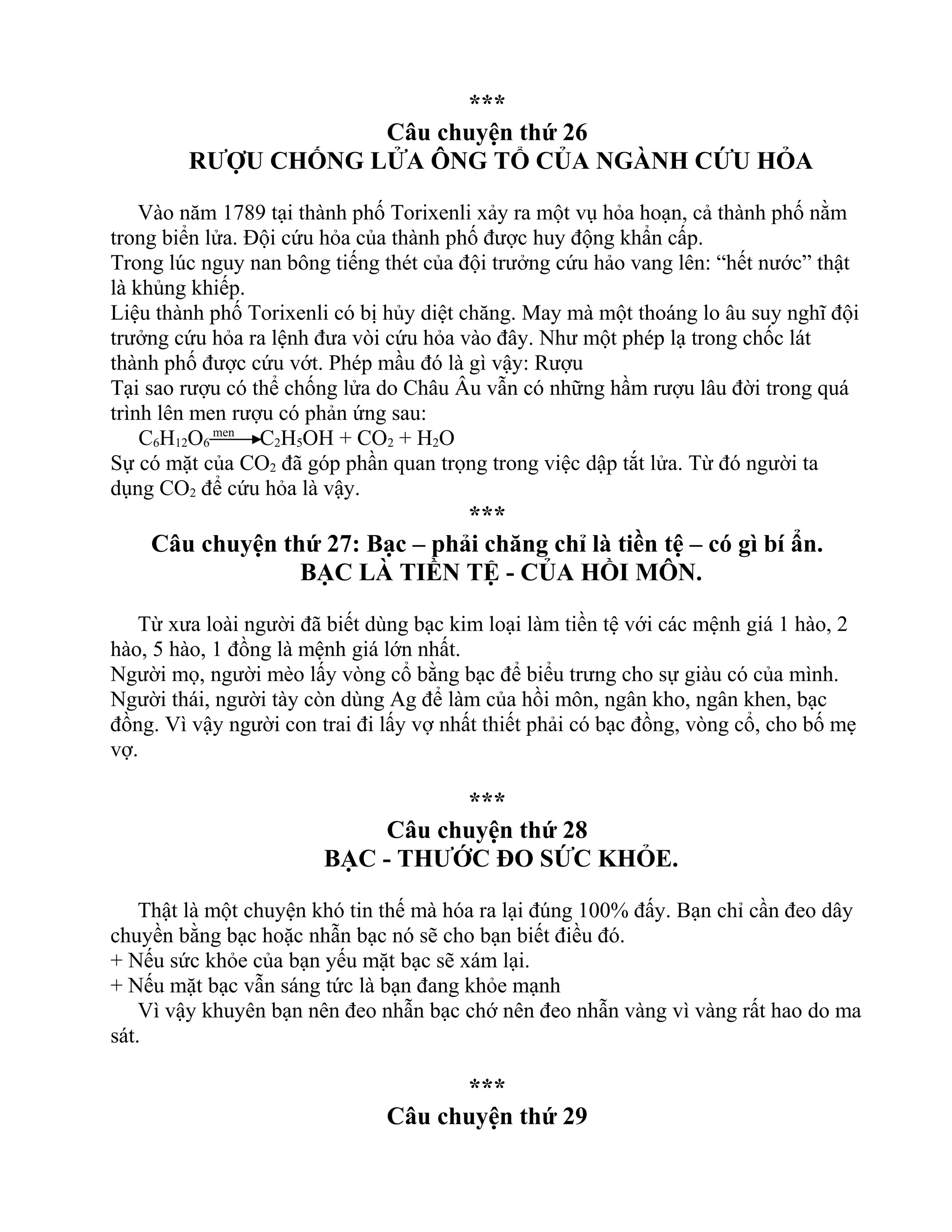 ***
Câu chuyện thứ 26
RƯỢU CHỐNG LỬA ÔNG TỔ CỦA NGÀNH CỨU HỎA
Vào năm 1789 tại thành phố Torixenli xảy ra một vụ hỏa hoạn, cả thành phố nằm
trong biển lửa. Đội cứu hỏa của thành phố được huy động khẩn cấp.
Trong lúc nguy nan bông tiếng thét của đội trưởng cứu hảo vang lên: “hết nước” thật
là khủng khiếp.
Liệu thành phố Torixenli có bị hủy diệt chăng. May mà một thoáng lo âu suy nghĩ đội
trưởng cứu hỏa ra lệnh đưa vòi cứu hỏa vào đây. Như một phép lạ trong chốc lát
thành phố được cứu vớt. Phép mầu đó là gì vậy: Rượu
Tại sao rượu có thể chống lửa do Châu Âu vẫn có những hầm rượu lâu đời trong quá
trình lên men rượu có phản ứng sau:
C6H12O6
men
C2H5OH + CO2 + H2O
Sự có mặt của CO2 đã góp phần quan trọng trong việc dập tắt lửa. Từ đó người ta
dụng CO2 để cứu hỏa là vậy.
***
Câu chuyện thứ 27: Bạc – phải chăng chỉ là tiền tệ – có gì bí ẩn.
BẠC LÀ TIỀN TỆ - CỦA HỒI MÔN.
Từ xưa loài người đã biết dùng bạc kim loại làm tiền tệ với các mệnh giá 1 hào, 2
hào, 5 hào, 1 đồng là mệnh giá lớn nhất.
Người mọ, người mèo lấy vòng cổ bằng bạc để biểu trưng cho sự giàu có của mình.
Người thái, người tày còn dùng Ag để làm của hồi môn, ngân kho, ngân khen, bạc
đồng. Vì vậy người con trai đi lấy vợ nhất thiết phải có bạc đồng, vòng cổ, cho bố mẹ
vợ.
***
Câu chuyện thứ 28
BẠC - THƯỚC ĐO SỨC KHỎE.
Thật là một chuyện khó tin thế mà hóa ra lại đúng 100% đấy. Bạn chỉ cần đeo dây
chuyền bằng bạc hoặc nhẫn bạc nó sẽ cho bạn biết điều đó.
+ Nếu sức khỏe của bạn yếu mặt bạc sẽ xám lại.
+ Nếu mặt bạc vẫn sáng tức là bạn đang khỏe mạnh
Vì vậy khuyên bạn nên đeo nhẫn bạc chớ nên đeo nhẫn vàng vì vàng rất hao do ma
sát.
***
Câu chuyện thứ 29
 