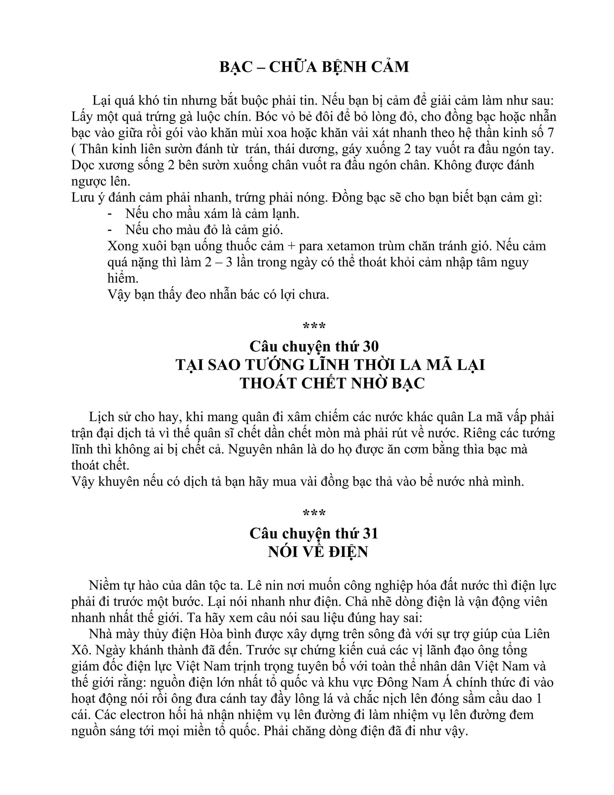 BẠC – CHỮA BỆNH CẢM
Lại quá khó tin nhưng bắt buộc phải tin. Nếu bạn bị cảm để giải cảm làm như sau:
Lấy một quả trứng gà luộc chín. Bóc vỏ bẻ đôi để bỏ lòng đỏ, cho đồng bạc hoặc nhẫn
bạc vào giữa rồi gói vào khăn mùi xoa hoặc khăn vải xát nhanh theo hệ thần kinh số 7
( Thân kinh liên sườn đánh từ trán, thái dương, gáy xuống 2 tay vuốt ra đầu ngón tay.
Dọc xương sống 2 bên sườn xuống chân vuốt ra đầu ngón chân. Không được đánh
ngược lên.
Lưu ý đánh cảm phải nhanh, trứng phải nóng. Đồng bạc sẽ cho bạn biết bạn cảm gì:
- Nếu cho mầu xám là cảm lạnh.
- Nếu cho màu đỏ là cảm gió.
Xong xuôi bạn uống thuốc cảm + para xetamon trùm chăn tránh gió. Nếu cảm
quá nặng thì làm 2 – 3 lần trong ngày có thể thoát khỏi cảm nhập tâm nguy
hiểm.
Vậy bạn thấy đeo nhẫn bác có lợi chưa.
***
Câu chuyện thứ 30
TẠI SAO TƯỚNG LĨNH THỜI LA MÃ LẠI
THOÁT CHẾT NHỜ BẠC
Lịch sử cho hay, khi mang quân đi xâm chiếm các nước khác quân La mã vấp phải
trận đại dịch tả vì thế quân sĩ chết dần chết mòn mà phải rút về nước. Riêng các tướng
lĩnh thì không ai bị chết cả. Nguyên nhân là do họ được ăn cơm bằng thìa bạc mà
thoát chết.
Vậy khuyên nếu có dịch tả bạn hãy mua vài đồng bạc thả vào bể nước nhà mình.
***
Câu chuyện thứ 31
NÓI VỀ ĐIỆN
Niềm tự hào của dân tộc ta. Lê nin nơi muốn công nghiệp hóa đất nước thì điện lực
phải đi trước một bước. Lại nói nhanh như điện. Chả nhẽ dòng điện là vận động viên
nhanh nhất thế giới. Ta hãy xem câu nói sau liệu đúng hay sai:
Nhà mày thủy điện Hòa bình được xây dựng trên sông đà với sự trợ giúp của Liên
Xô. Ngày khánh thành đã đến. Trước sự chứng kiến cuả các vị lãnh đạo ông tổng
giám đốc điện lực Việt Nam trịnh trọng tuyên bố với toàn thể nhân dân Việt Nam và
thế giới rằng: nguồn điện lớn nhất tổ quốc và khu vực Đông Nam Á chính thức đi vào
hoạt động nói rồi ông đưa cánh tay đầy lông lá và chắc nịch lên đóng sầm cầu dao 1
cái. Các electron hối hả nhận nhiệm vụ lên đường đi làm nhiệm vụ lên đường đem
nguồn sáng tới mọi miền tổ quốc. Phải chăng dòng điện đã đi như vậy.
 